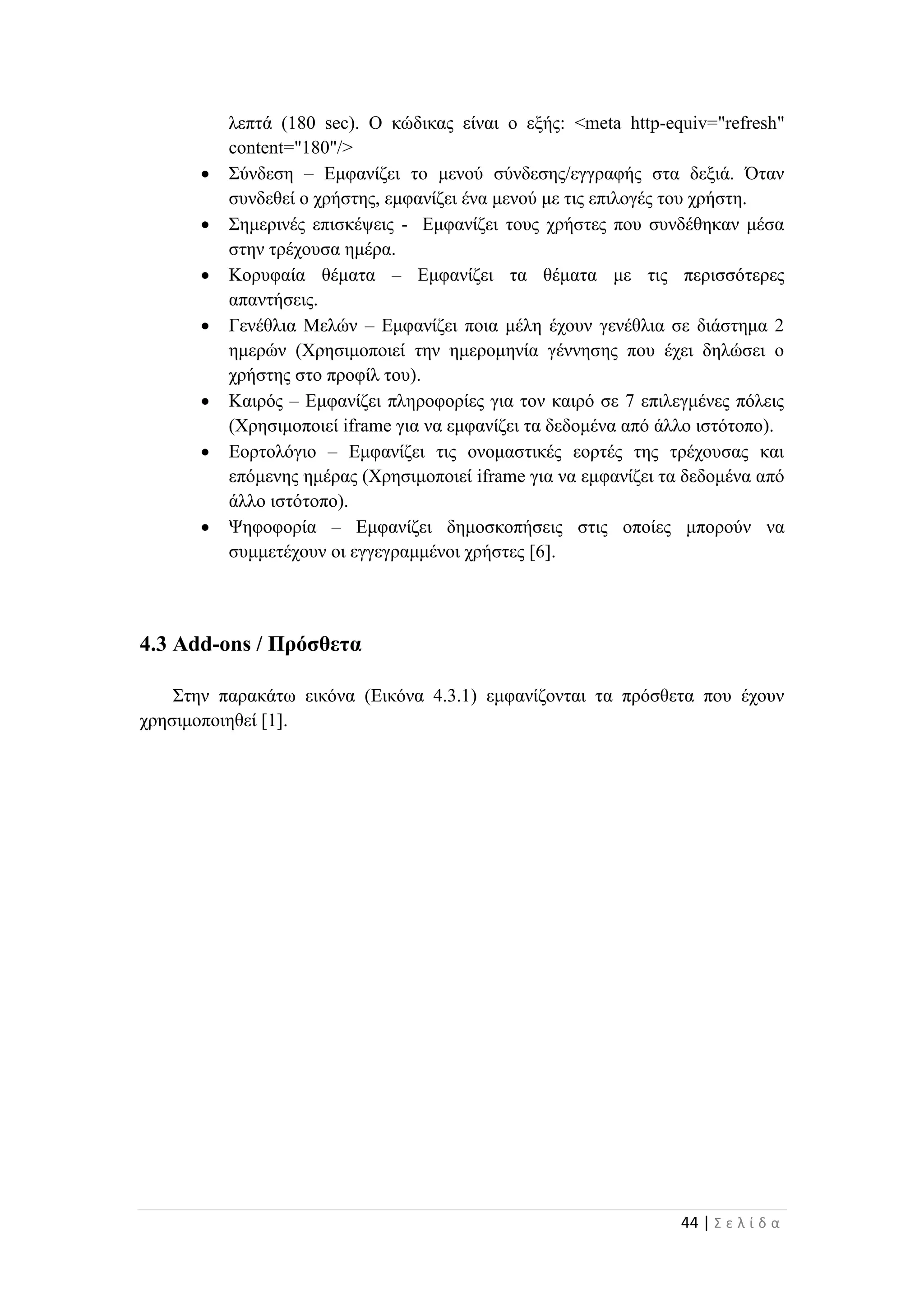 44 | Σ ε λ ί δ α
λεπτά (180 sec). Ο κώδικας είναι ο εξής: <meta http-equiv="refresh"
content="180"/>
 Σύνδεση – Εμφανίζει το μενού σύνδεσης/εγγραφής στα δεξιά. Όταν
συνδεθεί ο χρήστης, εμφανίζει ένα μενού με τις επιλογές του χρήστη.
 Σημερινές επισκέψεις - Εμφανίζει τους χρήστες που συνδέθηκαν μέσα
στην τρέχουσα ημέρα.
 Κορυφαία θέματα – Εμφανίζει τα θέματα με τις περισσότερες
απαντήσεις.
 Γενέθλια Μελών – Εμφανίζει ποια μέλη έχουν γενέθλια σε διάστημα 2
ημερών (Χρησιμοποιεί την ημερομηνία γέννησης που έχει δηλώσει ο
χρήστης στο προφίλ του).
 Καιρός – Εμφανίζει πληροφορίες για τον καιρό σε 7 επιλεγμένες πόλεις
(Χρησιμοποιεί iframe για να εμφανίζει τα δεδομένα από άλλο ιστότοπο).
 Εορτολόγιο – Εμφανίζει τις ονομαστικές εορτές της τρέχουσας και
επόμενης ημέρας (Χρησιμοποιεί iframe για να εμφανίζει τα δεδομένα από
άλλο ιστότοπο).
 Ψηφοφορία – Εμφανίζει δημοσκοπήσεις στις οποίες μπορούν να
συμμετέχουν οι εγγεγραμμένοι χρήστες [6].
4.3 Add-ons / Πρόσθετα
Στην παρακάτω εικόνα (Εικόνα 4.3.1) εμφανίζονται τα πρόσθετα που έχουν
χρησιμοποιηθεί [1].
 