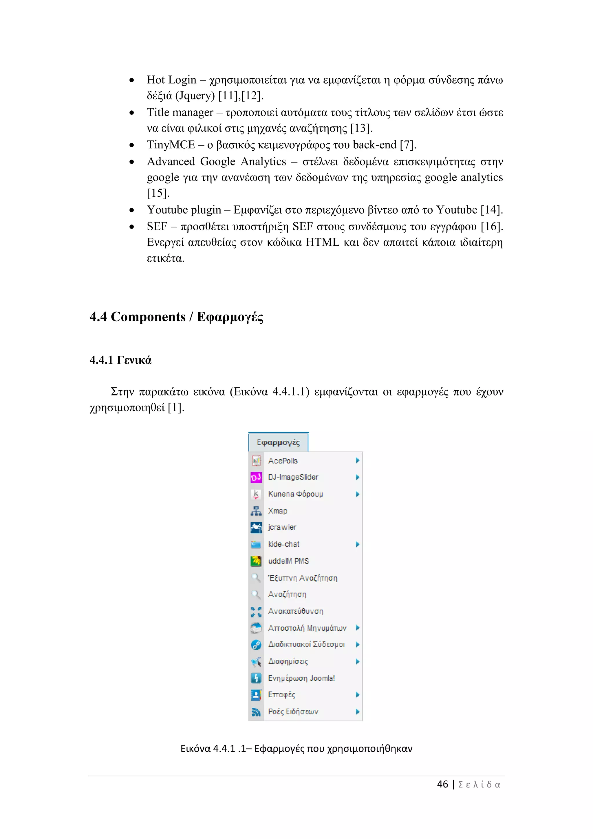 46 | Σ ε λ ί δ α
 Hot Login – χρησιμοποιείται για να εμφανίζεται η φόρμα σύνδεσης πάνω
δέξιά (Jquery) [11],[12].
 Title manager – τροποποιεί αυτόματα τους τίτλους των σελίδων έτσι ώστε
να είναι φιλικοί στις μηχανές αναζήτησης [13].
 TinyMCE – ο βασικός κειμενογράφος του back-end [7].
 Advanced Google Analytics – στέλνει δεδομένα επισκεψιμότητας στην
google για την ανανέωση των δεδομένων της υπηρεσίας google analytics
[15].
 Youtube plugin – Εμφανίζει στο περιεχόμενο βίντεο από το Youtube [14].
 SEF – προσθέτει υποστήριξη SEF στους συνδέσμους του εγγράφου [16].
Ενεργεί απευθείας στον κώδικα HTML και δεν απαιτεί κάποια ιδιαίτερη
ετικέτα.
4.4 Components / Εφαρμογές
4.4.1 Γενικά
Στην παρακάτω εικόνα (Εικόνα 4.4.1.1) εμφανίζονται οι εφαρμογές που έχουν
χρησιμοποιηθεί [1].
Εικόνα 4.4.1 .1– Εφαρμογές που χρησιμοποιήθηκαν
 