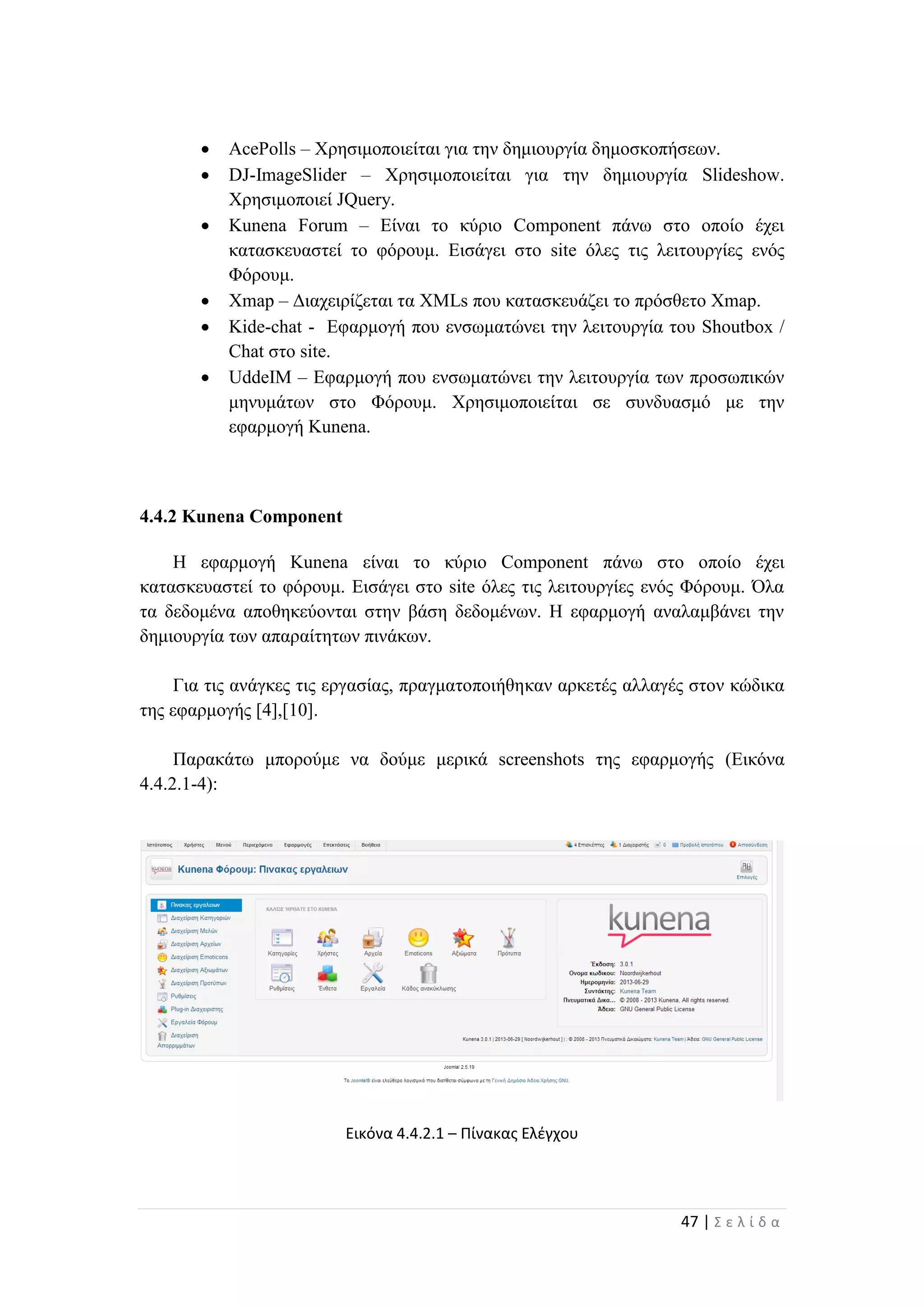 47 | Σ ε λ ί δ α
 AcePolls – Χρησιμοποιείται για την δημιουργία δημοσκοπήσεων.
 DJ-ImageSlider – Χρησιμοποιείται για την δημιουργία Slideshow.
Χρησιμοποιεί JQuery.
 Kunena Forum – Είναι το κύριο Component πάνω στο οποίο έχει
κατασκευαστεί το φόρουμ. Εισάγει στο site όλες τις λειτουργίες ενός
Φόρουμ.
 Xmap – Διαχειρίζεται τα XMLs που κατασκευάζει το πρόσθετο Xmap.
 Kide-chat - Εφαρμογή που ενσωματώνει την λειτουργία του Shoutbox /
Chat στο site.
 UddeIM – Εφαρμογή που ενσωματώνει την λειτουργία των προσωπικών
μηνυμάτων στο Φόρουμ. Χρησιμοποιείται σε συνδυασμό με την
εφαρμογή Kunena.
4.4.2 Kunena Component
Η εφαρμογή Kunena είναι το κύριο Component πάνω στο οποίο έχει
κατασκευαστεί το φόρουμ. Εισάγει στο site όλες τις λειτουργίες ενός Φόρουμ. Όλα
τα δεδομένα αποθηκεύονται στην βάση δεδομένων. Η εφαρμογή αναλαμβάνει την
δημιουργία των απαραίτητων πινάκων.
Για τις ανάγκες τις εργασίας, πραγματοποιήθηκαν αρκετές αλλαγές στον κώδικα
της εφαρμογής [4],[10].
Παρακάτω μπορούμε να δούμε μερικά screenshots της εφαρμογής (Εικόνα
4.4.2.1-4):
Εικόνα 4.4.2.1 – Πίνακας Ελέγχου
 