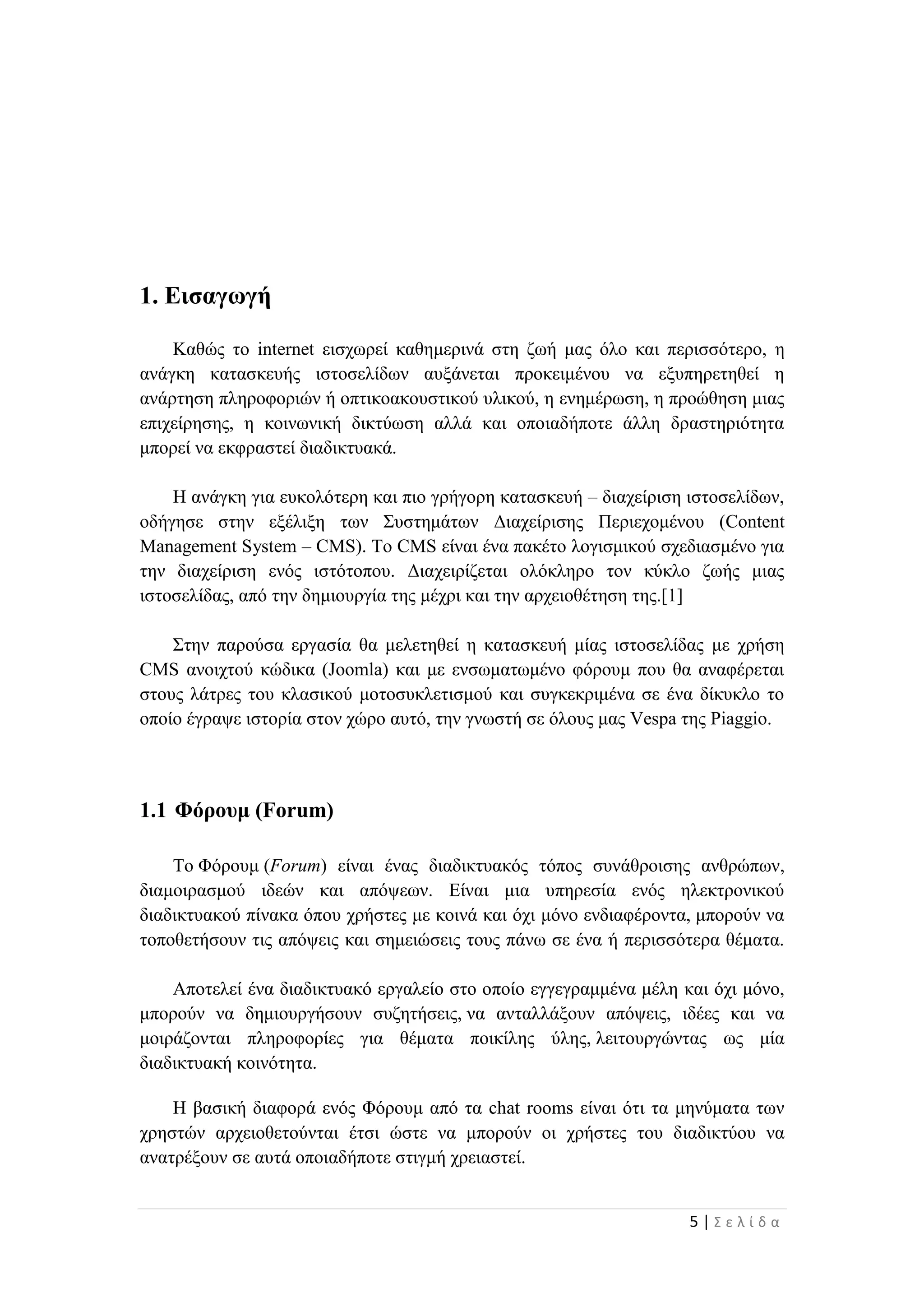 5 | Σ ε λ ί δ α
1. Εισαγωγή
Καθώς το internet εισχωρεί καθημερινά στη ζωή μας όλο και περισσότερο, η
ανάγκη κατασκευής ιστοσελίδων αυξάνεται προκειμένου να εξυπηρετηθεί η
ανάρτηση πληροφοριών ή οπτικοακουστικού υλικού, η ενημέρωση, η προώθηση μιας
επιχείρησης, η κοινωνική δικτύωση αλλά και οποιαδήποτε άλλη δραστηριότητα
μπορεί να εκφραστεί διαδικτυακά.
Η ανάγκη για ευκολότερη και πιο γρήγορη κατασκευή – διαχείριση ιστοσελίδων,
οδήγησε στην εξέλιξη των Συστημάτων Διαχείρισης Περιεχομένου (Content
Management System – CMS). Το CMS είναι ένα πακέτο λογισμικού σχεδιασμένο για
την διαχείριση ενός ιστότοπου. Διαχειρίζεται ολόκληρο τον κύκλο ζωής μιας
ιστοσελίδας, από την δημιουργία της μέχρι και την αρχειοθέτηση της.[1]
Στην παρούσα εργασία θα μελετηθεί η κατασκευή μίας ιστοσελίδας με χρήση
CMS ανοιχτού κώδικα (Joomla) και με ενσωματωμένο φόρουμ που θα αναφέρεται
στους λάτρες του κλασικού μοτοσυκλετισμού και συγκεκριμένα σε ένα δίκυκλο το
οποίο έγραψε ιστορία στον χώρο αυτό, την γνωστή σε όλους μας Vespa της Piaggio.
1.1 Φόρουμ (Forum)
Το Φόρουμ (Forum) είναι ένας διαδικτυακός τόπος συνάθροισης ανθρώπων,
διαμοιρασμού ιδεών και απόψεων. Είναι μια υπηρεσία ενός ηλεκτρονικού
διαδικτυακού πίνακα όπου χρήστες με κοινά και όχι μόνο ενδιαφέροντα, μπορούν να
τοποθετήσουν τις απόψεις και σημειώσεις τους πάνω σε ένα ή περισσότερα θέματα.
Αποτελεί ένα διαδικτυακό εργαλείο στο οποίο εγγεγραμμένα μέλη και όχι μόνο,
μπορούν να δημιουργήσουν συζητήσεις, να ανταλλάξουν απόψεις, ιδέες και να
μοιράζονται πληροφορίες για θέματα ποικίλης ύλης, λειτουργώντας ως μία
διαδικτυακή κοινότητα.
Η βασική διαφορά ενός Φόρουμ από τα chat rooms είναι ότι τα μηνύματα των
χρηστών αρχειοθετούνται έτσι ώστε να μπορούν οι χρήστες του διαδικτύου να
ανατρέξουν σε αυτά οποιαδήποτε στιγμή χρειαστεί.
 