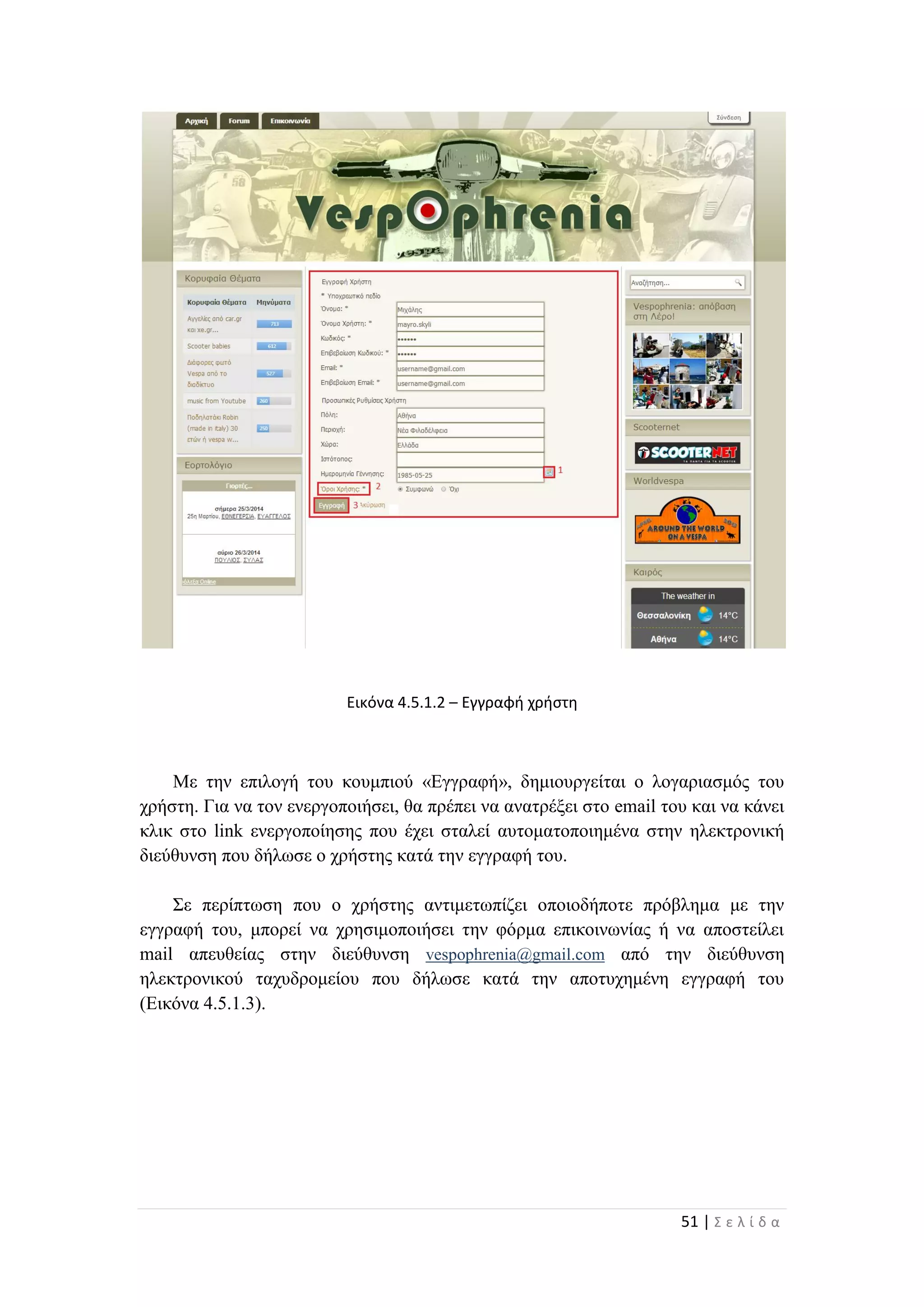 51 | Σ ε λ ί δ α
Εικόνα 4.5.1.2 – Εγγραφή χρήστη
Με την επιλογή του κουμπιού «Εγγραφή», δημιουργείται ο λογαριασμός του
χρήστη. Για να τον ενεργοποιήσει, θα πρέπει να ανατρέξει στο email του και να κάνει
κλικ στο link ενεργοποίησης που έχει σταλεί αυτοματοποιημένα στην ηλεκτρονική
διεύθυνση που δήλωσε ο χρήστης κατά την εγγραφή του.
Σε περίπτωση που ο χρήστης αντιμετωπίζει οποιοδήποτε πρόβλημα με την
εγγραφή του, μπορεί να χρησιμοποιήσει την φόρμα επικοινωνίας ή να αποστείλει
mail απευθείας στην διεύθυνση vespophrenia@gmail.com από την διεύθυνση
ηλεκτρονικού ταχυδρομείου που δήλωσε κατά την αποτυχημένη εγγραφή του
(Εικόνα 4.5.1.3).
 