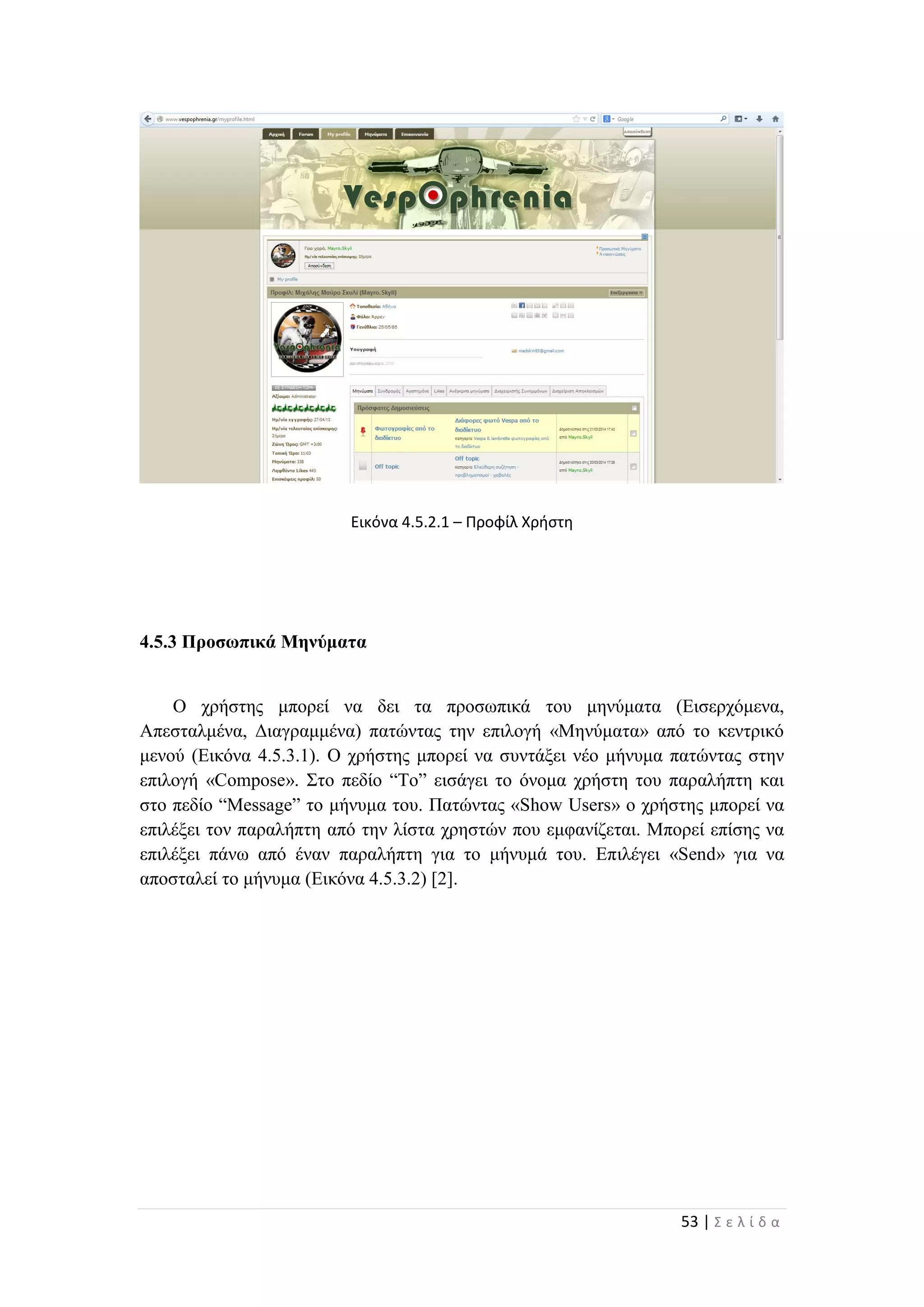 53 | Σ ε λ ί δ α
Εικόνα 4.5.2.1 – Προφίλ Χρήστη
4.5.3 Προσωπικά Μηνύματα
Ο χρήστης μπορεί να δει τα προσωπικά του μηνύματα (Εισερχόμενα,
Απεσταλμένα, Διαγραμμένα) πατώντας την επιλογή «Μηνύματα» από το κεντρικό
μενού (Εικόνα 4.5.3.1). Ο χρήστης μπορεί να συντάξει νέο μήνυμα πατώντας στην
επιλογή «Compose». Στο πεδίο “To” εισάγει το όνομα χρήστη του παραλήπτη και
στο πεδίο “Message” το μήνυμα του. Πατώντας «Show Users» ο χρήστης μπορεί να
επιλέξει τον παραλήπτη από την λίστα χρηστών που εμφανίζεται. Μπορεί επίσης να
επιλέξει πάνω από έναν παραλήπτη για το μήνυμά του. Επιλέγει «Send» για να
αποσταλεί το μήνυμα (Εικόνα 4.5.3.2) [2].
 