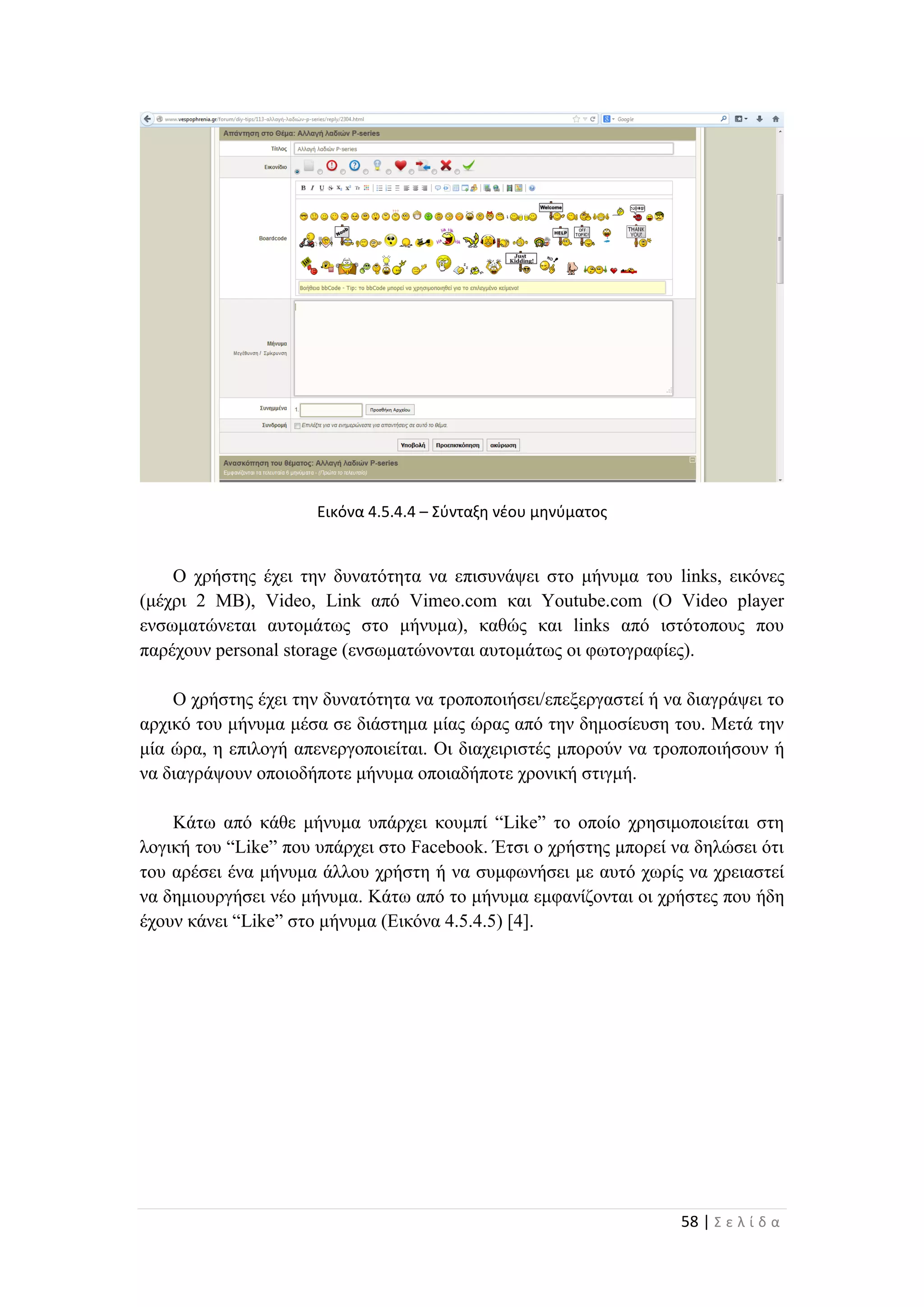 58 | Σ ε λ ί δ α
Εικόνα 4.5.4.4 – Σύνταξη νέου μηνύματος
Ο χρήστης έχει την δυνατότητα να επισυνάψει στο μήνυμα του links, εικόνες
(μέχρι 2 ΜΒ), Video, Link από Vimeo.com και Youtube.com (O Video player
ενσωματώνεται αυτομάτως στο μήνυμα), καθώς και links από ιστότοπους που
παρέχουν personal storage (ενσωματώνονται αυτομάτως οι φωτογραφίες).
Ο χρήστης έχει την δυνατότητα να τροποποιήσει/επεξεργαστεί ή να διαγράψει το
αρχικό του μήνυμα μέσα σε διάστημα μίας ώρας από την δημοσίευση του. Μετά την
μία ώρα, η επιλογή απενεργοποιείται. Οι διαχειριστές μπορούν να τροποποιήσουν ή
να διαγράψουν οποιοδήποτε μήνυμα οποιαδήποτε χρονική στιγμή.
Κάτω από κάθε μήνυμα υπάρχει κουμπί “Like” το οποίο χρησιμοποιείται στη
λογική του “Like” που υπάρχει στο Facebook. Έτσι ο χρήστης μπορεί να δηλώσει ότι
του αρέσει ένα μήνυμα άλλου χρήστη ή να συμφωνήσει με αυτό χωρίς να χρειαστεί
να δημιουργήσει νέο μήνυμα. Κάτω από το μήνυμα εμφανίζονται οι χρήστες που ήδη
έχουν κάνει “Like” στο μήνυμα (Εικόνα 4.5.4.5) [4].
 
