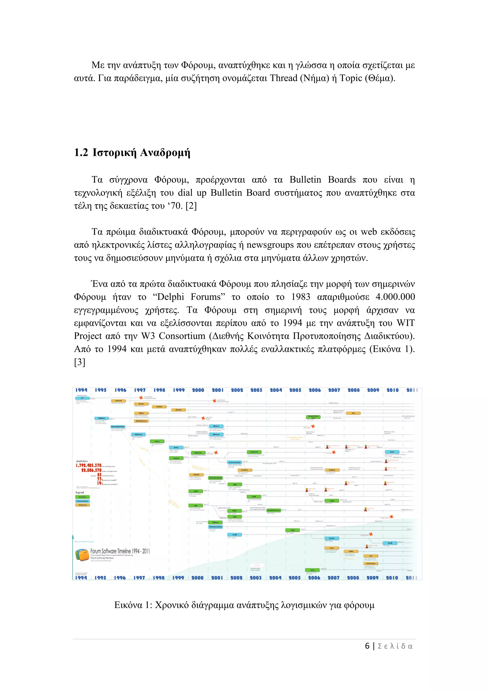 6 | Σ ε λ ί δ α
Με την ανάπτυξη των Φόρουμ, αναπτύχθηκε και η γλώσσα η οποία σχετίζεται με
αυτά. Για παράδειγμα, μία συζήτηση ονομάζεται Thread (Νήμα) ή Topic (Θέμα).
1.2 Ιστορική Αναδρομή
Τα σύγχρονα Φόρουμ, προέρχονται από τα Bulletin Boards που είναι η
τεχνολογική εξέλιξη του dial up Bulletin Board συστήματος που αναπτύχθηκε στα
τέλη της δεκαετίας του ‘70. [2]
Τα πρώιμα διαδικτυακά Φόρουμ, μπορούν να περιγραφούν ως οι web εκδόσεις
από ηλεκτρονικές λίστες αλληλογραφίας ή newsgroups που επέτρεπαν στους χρήστες
τους να δημοσιεύσουν μηνύματα ή σχόλια στα μηνύματα άλλων χρηστών.
Ένα από τα πρώτα διαδικτυακά Φόρουμ που πλησίαζε την μορφή των σημερινών
Φόρουμ ήταν το “Delphi Forums” το οποίο το 1983 απαριθμούσε 4.000.000
εγγεγραμμένους χρήστες. Τα Φόρουμ στη σημερινή τους μορφή άρχισαν να
εμφανίζονται και να εξελίσσονται περίπου από το 1994 με την ανάπτυξη του WIT
Project από την W3 Consortium (Διεθνής Κοινότητα Προτυποποίησης Διαδικτύου).
Από το 1994 και μετά αναπτύχθηκαν πολλές εναλλακτικές πλατφόρμες (Εικόνα 1).
[3]
Εικόνα 1: Χρονικό διάγραμμα ανάπτυξης λογισμικών για φόρουμ
 