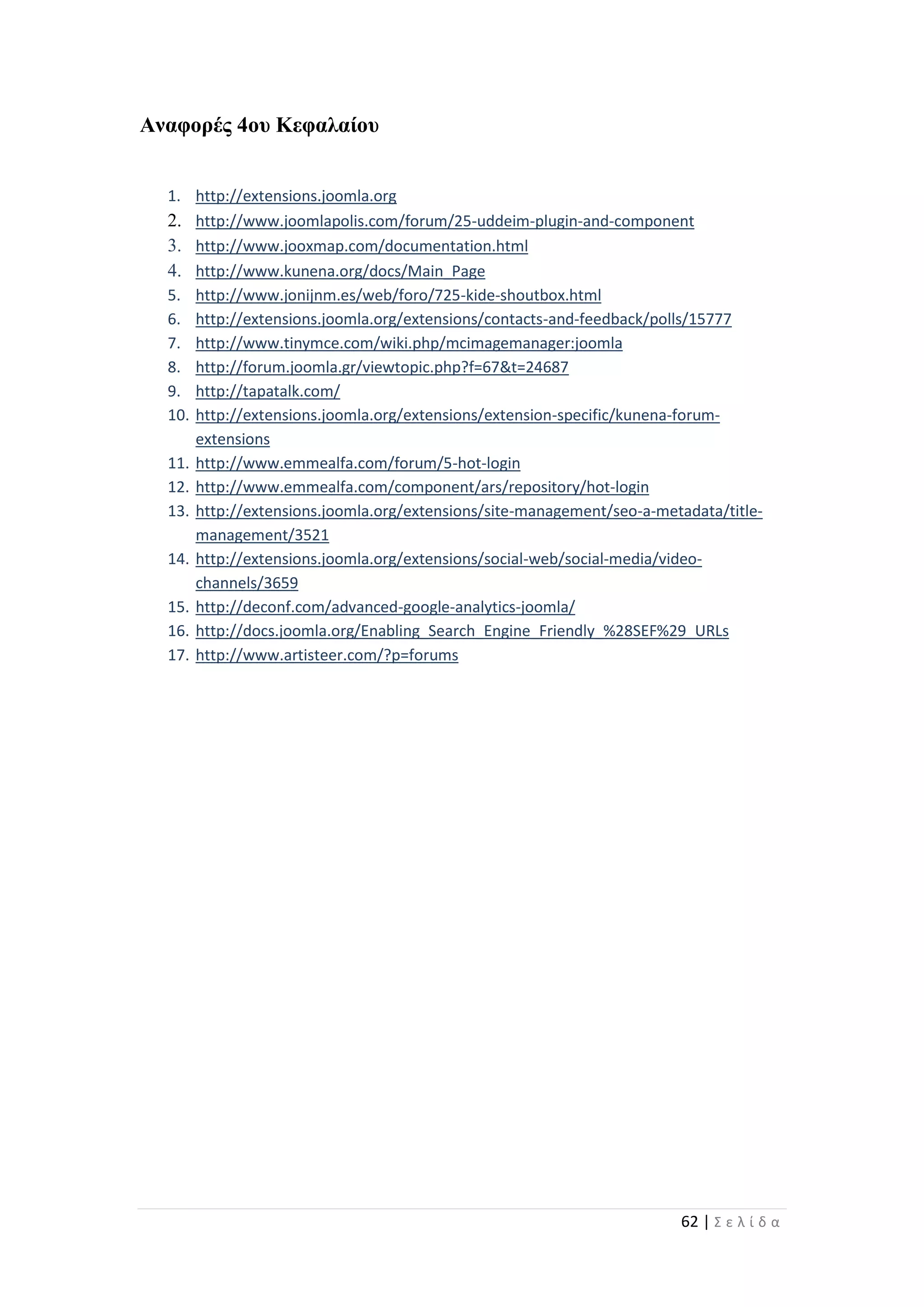 62 | Σ ε λ ί δ α
Αναφορές 4ου Κεφαλαίου
1. http://extensions.joomla.org
2. http://www.joomlapolis.com/forum/25-uddeim-plugin-and-component
3. http://www.jooxmap.com/documentation.html
4. http://www.kunena.org/docs/Main_Page
5. http://www.jonijnm.es/web/foro/725-kide-shoutbox.html
6. http://extensions.joomla.org/extensions/contacts-and-feedback/polls/15777
7. http://www.tinymce.com/wiki.php/mcimagemanager:joomla
8. http://forum.joomla.gr/viewtopic.php?f=67&t=24687
9. http://tapatalk.com/
10. http://extensions.joomla.org/extensions/extension-specific/kunena-forum-
extensions
11. http://www.emmealfa.com/forum/5-hot-login
12. http://www.emmealfa.com/component/ars/repository/hot-login
13. http://extensions.joomla.org/extensions/site-management/seo-a-metadata/title-
management/3521
14. http://extensions.joomla.org/extensions/social-web/social-media/video-
channels/3659
15. http://deconf.com/advanced-google-analytics-joomla/
16. http://docs.joomla.org/Enabling_Search_Engine_Friendly_%28SEF%29_URLs
17. http://www.artisteer.com/?p=forums
 