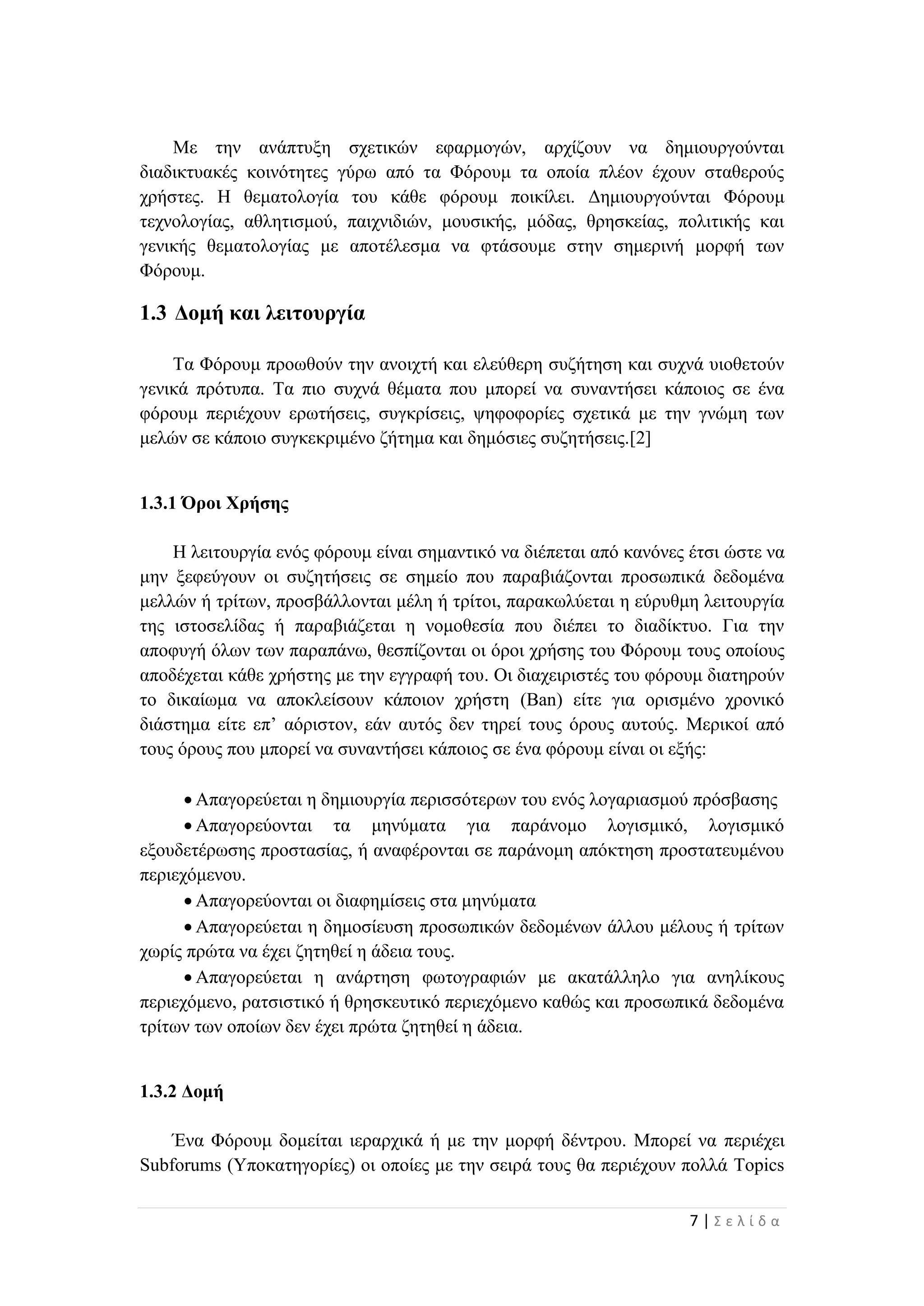 7 | Σ ε λ ί δ α
Με την ανάπτυξη σχετικών εφαρμογών, αρχίζουν να δημιουργούνται
διαδικτυακές κοινότητες γύρω από τα Φόρουμ τα οποία πλέον έχουν σταθερούς
χρήστες. Η θεματολογία του κάθε φόρουμ ποικίλει. Δημιουργούνται Φόρουμ
τεχνολογίας, αθλητισμού, παιχνιδιών, μουσικής, μόδας, θρησκείας, πολιτικής και
γενικής θεματολογίας με αποτέλεσμα να φτάσουμε στην σημερινή μορφή των
Φόρουμ.
1.3 Δομή και λειτουργία
Τα Φόρουμ προωθούν την ανοιχτή και ελεύθερη συζήτηση και συχνά υιοθετούν
γενικά πρότυπα. Τα πιο συχνά θέματα που μπορεί να συναντήσει κάποιος σε ένα
φόρουμ περιέχουν ερωτήσεις, συγκρίσεις, ψηφοφορίες σχετικά με την γνώμη των
μελών σε κάποιο συγκεκριμένο ζήτημα και δημόσιες συζητήσεις.[2]
1.3.1 Όροι Χρήσης
Η λειτουργία ενός φόρουμ είναι σημαντικό να διέπεται από κανόνες έτσι ώστε να
μην ξεφεύγουν οι συζητήσεις σε σημείο που παραβιάζονται προσωπικά δεδομένα
μελλών ή τρίτων, προσβάλλονται μέλη ή τρίτοι, παρακωλύεται η εύρυθμη λειτουργία
της ιστοσελίδας ή παραβιάζεται η νομοθεσία που διέπει το διαδίκτυο. Για την
αποφυγή όλων των παραπάνω, θεσπίζονται οι όροι χρήσης του Φόρουμ τους οποίους
αποδέχεται κάθε χρήστης με την εγγραφή του. Οι διαχειριστές του φόρουμ διατηρούν
το δικαίωμα να αποκλείσουν κάποιον χρήστη (Ban) είτε για ορισμένο χρονικό
διάστημα είτε επ’ αόριστον, εάν αυτός δεν τηρεί τους όρους αυτούς. Μερικοί από
τους όρους που μπορεί να συναντήσει κάποιος σε ένα φόρουμ είναι οι εξής:
 Απαγορεύεται η δημιουργία περισσότερων του ενός λογαριασμού πρόσβασης
 Απαγορεύονται τα μηνύματα για παράνομο λογισμικό, λογισμικό
εξουδετέρωσης προστασίας, ή αναφέρονται σε παράνομη απόκτηση προστατευμένου
περιεχόμενου.
 Απαγορεύονται οι διαφημίσεις στα μηνύματα
 Απαγορεύεται η δημοσίευση προσωπικών δεδομένων άλλου μέλους ή τρίτων
χωρίς πρώτα να έχει ζητηθεί η άδεια τους.
 Απαγορεύεται η ανάρτηση φωτογραφιών με ακατάλληλο για ανηλίκους
περιεχόμενο, ρατσιστικό ή θρησκευτικό περιεχόμενο καθώς και προσωπικά δεδομένα
τρίτων των οποίων δεν έχει πρώτα ζητηθεί η άδεια.
1.3.2 Δομή
Ένα Φόρουμ δομείται ιεραρχικά ή με την μορφή δέντρου. Μπορεί να περιέχει
Subforums (Υποκατηγορίες) οι οποίες με την σειρά τους θα περιέχουν πολλά Topics
 