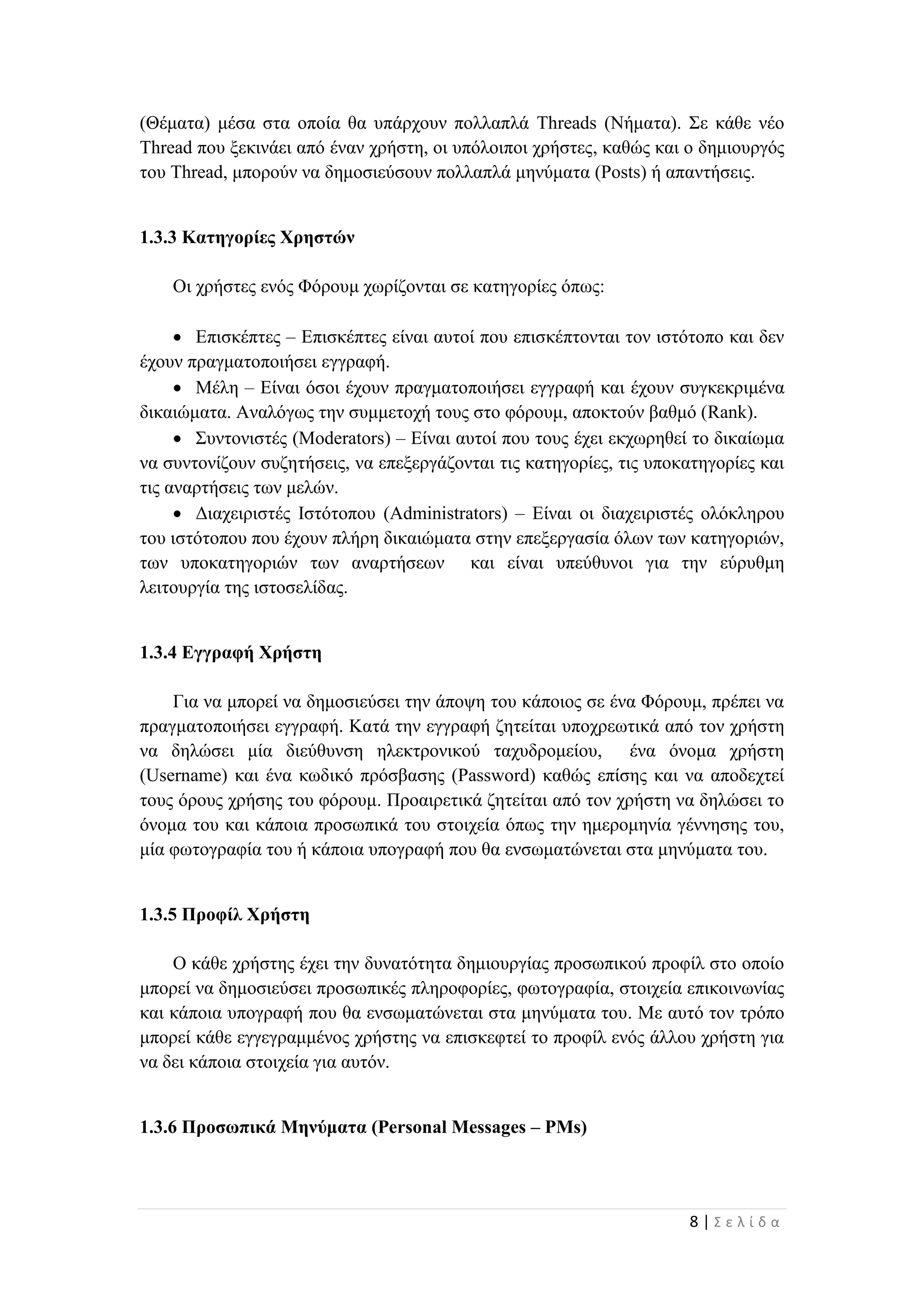 8 | Σ ε λ ί δ α
(Θέματα) μέσα στα οποία θα υπάρχουν πολλαπλά Threads (Νήματα). Σε κάθε νέο
Thread που ξεκινάει από έναν χρήστη, οι υπόλοιποι χρήστες, καθώς και ο δημιουργός
του Thread, μπορούν να δημοσιεύσουν πολλαπλά μηνύματα (Posts) ή απαντήσεις.
1.3.3 Κατηγορίες Χρηστών
Οι χρήστες ενός Φόρουμ χωρίζονται σε κατηγορίες όπως:
 Επισκέπτες – Επισκέπτες είναι αυτοί που επισκέπτονται τον ιστότοπο και δεν
έχουν πραγματοποιήσει εγγραφή.
 Μέλη – Είναι όσοι έχουν πραγματοποιήσει εγγραφή και έχουν συγκεκριμένα
δικαιώματα. Αναλόγως την συμμετοχή τους στο φόρουμ, αποκτούν βαθμό (Rank).
 Συντονιστές (Moderators) – Είναι αυτοί που τους έχει εκχωρηθεί το δικαίωμα
να συντονίζουν συζητήσεις, να επεξεργάζονται τις κατηγορίες, τις υποκατηγορίες και
τις αναρτήσεις των μελών.
 Διαχειριστές Ιστότοπου (Administrators) – Είναι οι διαχειριστές ολόκληρου
του ιστότοπου που έχουν πλήρη δικαιώματα στην επεξεργασία όλων των κατηγοριών,
των υποκατηγοριών των αναρτήσεων και είναι υπεύθυνοι για την εύρυθμη
λειτουργία της ιστοσελίδας.
1.3.4 Εγγραφή Χρήστη
Για να μπορεί να δημοσιεύσει την άποψη του κάποιος σε ένα Φόρουμ, πρέπει να
πραγματοποιήσει εγγραφή. Κατά την εγγραφή ζητείται υποχρεωτικά από τον χρήστη
να δηλώσει μία διεύθυνση ηλεκτρονικού ταχυδρομείου, ένα όνομα χρήστη
(Username) και ένα κωδικό πρόσβασης (Password) καθώς επίσης και να αποδεχτεί
τους όρους χρήσης του φόρουμ. Προαιρετικά ζητείται από τον χρήστη να δηλώσει το
όνομα του και κάποια προσωπικά του στοιχεία όπως την ημερομηνία γέννησης του,
μία φωτογραφία του ή κάποια υπογραφή που θα ενσωματώνεται στα μηνύματα του.
1.3.5 Προφίλ Χρήστη
Ο κάθε χρήστης έχει την δυνατότητα δημιουργίας προσωπικού προφίλ στο οποίο
μπορεί να δημοσιεύσει προσωπικές πληροφορίες, φωτογραφία, στοιχεία επικοινωνίας
και κάποια υπογραφή που θα ενσωματώνεται στα μηνύματα του. Με αυτό τον τρόπο
μπορεί κάθε εγγεγραμμένος χρήστης να επισκεφτεί το προφίλ ενός άλλου χρήστη για
να δει κάποια στοιχεία για αυτόν.
1.3.6 Προσωπικά Μηνύματα (Personal Messages – PMs)
 