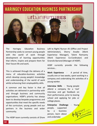 The Haringey Education Business
Partnership seeks to connect young people
with the world of work through
development of learning opportunities
that inform, inspire and prepare them for
their future life and work.
This is achieved through the delivery of a
menu of education-business activities
which develop young people’s knowledge
and understanding of the world of work
whilst enhancing their employability skills.
A common and key factor is that all
activities are delivered in partnership with
and through business and community
organisations. HEBP’s priority has always
been to develop bespoke programmes and
opportunities that meet the specific needs
of the curriculum, young people and our
partners in the business and wider
community.
The HEBP team currently consists of (from
Left to Right) Nurcan Ali (Office and Project
Administrator), Sherry Anadie (Work
Experience Manager), Talent Ramsamy
(Work Experience Co-Cordinator) and
Granvile Barrand (Manager of HEBP).
HEBP currently provide the following
services…
Work Experience - A period of time,
usually one or two weeks, spent working in a
company and undertaking the activities of a
young worker.
Interview Skills - Young people
attend a company for a 'real'
interview and get feedback on
their performance, prior to leaving
school and applying for jobs or
college places.
Enterprise Challenge - Young
people, supported
by a business
person, learn about
and undertake
10
 