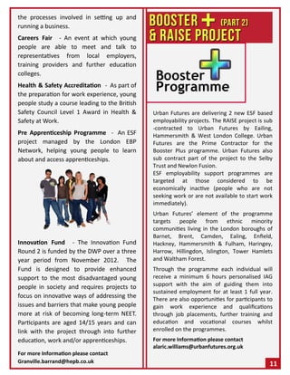 the processes involved in setting up and
running a business.
Careers Fair - An event at which young
people are able to meet and talk to
representatives from local employers,
training providers and further education
colleges.
Health & Safety Accreditation - As part of
the preparation for work experience, young
people study a course leading to the British
Safety Council Level 1 Award in Health &
Safety at Work.
Pre Apprenticeship Programme - An ESF
project managed by the London EBP
Network, helping young people to learn
about and access apprenticeships.
Innovation Fund - The Innovation Fund
Round 2 is funded by the DWP over a three
year period from November 2012. The
Fund is designed to provide enhanced
support to the most disadvantaged young
people in society and requires projects to
focus on innovative ways of addressing the
issues and barriers that make young people
more at risk of becoming long-term NEET.
Participants are aged 14/15 years and can
link with the project through into further
education, work and/or apprenticeships.
For more Information please contact
Granville.barrand@hepb.co.uk
Urban Futures are delivering 2 new ESF based
employability projects. The RAISE project is sub
-contracted to Urban Futures by Eailing,
Hammersmith & West London College. Urban
Futures are the Prime Contractor for the
Booster Plus programme. Urban Futures also
sub contract part of the project to the Selby
Trust and Newlon Fusion.
ESF employability support programmes are
targeted at those considered to be
economically inactive (people who are not
seeking work or are not available to start work
immediately).
Urban Futures’ element of the programme
targets people from ethnic minority
communities living in the London boroughs of
Barnet, Brent, Camden, Ealing, Enfield,
Hackney, Hammersmith & Fulham, Haringey,
Harrow, Hillingdon, Islington, Tower Hamlets
and Waltham Forest.
Through the programme each individual will
receive a minimum 6 hours personalised IAG
support with the aim of guiding them into
sustained employment for at least 1 full year.
There are also opportunities for participants to
gain work experience and qualifications
through job placements, further training and
education and vocational courses whilst
enrolled on the programmes.
For more Information please contact
alaric.williams@urbanfutures.org.uk
11
 