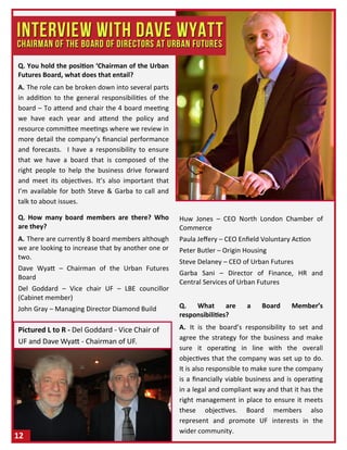 Q. You hold the position ‘Chairman of the Urban
Futures Board, what does that entail?
A. The role can be broken down into several parts
in addition to the general responsibilities of the
board – To attend and chair the 4 board meeting
we have each year and attend the policy and
resource committee meetings where we review in
more detail the company’s financial performance
and forecasts. I have a responsibility to ensure
that we have a board that is composed of the
right people to help the business drive forward
and meet its objectives. It’s also important that
I’m available for both Steve & Garba to call and
talk to about issues.
Q. How many board members are there? Who
are they?
A. There are currently 8 board members although
we are looking to increase that by another one or
two.
Dave Wyatt – Chairman of the Urban Futures
Board
Del Goddard – Vice chair UF – LBE councillor
(Cabinet member)
John Gray – Managing Director Diamond Build
Huw Jones – CEO North London Chamber of
Commerce
Paula Jeffery – CEO Enfield Voluntary Action
Peter Butler – Origin Housing
Steve Delaney – CEO of Urban Futures
Garba Sani – Director of Finance, HR and
Central Services of Urban Futures
Q. What are a Board Member’s
responsibilities?
A. It is the board’s responsibility to set and
agree the strategy for the business and make
sure it operating in line with the overall
objectives that the company was set up to do.
It is also responsible to make sure the company
is a financially viable business and is operating
in a legal and compliant way and that it has the
right management in place to ensure it meets
these objectives. Board members also
represent and promote UF interests in the
wider community.
12
Pictured L to R - Del Goddard - Vice Chair of
UF and Dave Wyatt - Chairman of UF.
 