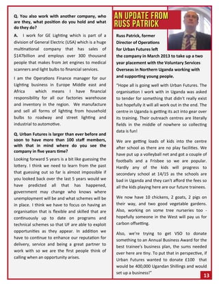 Q. You also work with another company, who
are they, what position do you hold and what
do they do?
A. I work for GE Lighting which is part of a
division of General Electric (USA) which is a huge
multinational company that has sales of
$147billion and employs over 300 thousand
people that makes from Jet engines to medical
scanners and light bulbs to financial services.
I am the Operations Finance manager for our
Lighting business in Europe Middle east and
Africa which means I have financial
responsibility for all our factories warehouse
and inventory in the region. We manufacture
and sell all forms of lighting from household
bulbs to roadway and street lighting and
industrial to automotive.
Q. Urban Futures is larger than ever before and
soon to have more than 100 staff members,
with that in mind where do you see the
company in five years time?
Looking forward 5 years is a bit like guessing the
lottery. I think we need to learn from the past
that guessing out so far is almost impossible if
you looked back over the last 5 years would we
have predicted all that has happened,
government may change who knows where
unemployment will be and what schemes will be
in place. I think we have to focus on having an
organisation that is flexible and skilled that are
continuously up to date on programs and
technical schemes so that UF are able to exploit
opportunities as they appear. In addition we
have to continue to enhance our reputation for
delivery, service and being a great partner to
work with so we are the first people think of
calling when an opportunity arises.
Russ Patrick, former
Director of Operations
for Urban Futures left
the company in March 2013 to take up a two
year placement with the Voluntary Services
Overseas in Northern Uganda working with
and supporting young people.
“Hope all is going well with Urban Futures. The
organisation I work with in Uganda was asked
to tender for something that didn't really exist
but hopefully it will all work out in the end. The
centre in Uganda is getting its act into gear over
its training. Their outreach centres are literally
fields in the middle of nowhere so collecting
data is fun!
We are getting loads of kids into the centre
after school as there are no play facilities. We
have put up a volleyball net and got a couple of
footballs and a Frisbee so we are popular.
Hardly any of the kids will progress to
secondary school at 14/15 as the schools are
bad in Uganda and they can't afford the fees so
all the kids playing here are our future trainees.
We now have 10 chickens, 2 goats, 2 pigs on
their way, and two good vegetable gardens.
Also, working on some tree nurseries too -
hopefully someone in the West will pay us for
carbon offsetting.
Also, we’re trying to get VSO to donate
something to an Annual Business Award for the
best trainee's business plan, the sums needed
over here are tiny. To put that in perspective, if
Urban Futures wanted to donate £100 that
would be 400,000 Ugandan Shillings and would
set up a business!”
13
 