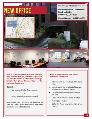 Contact:
aaron.sands@urbanfutures.org.uk
or
robert.prague@urbanfutures.org.uk
Alternatively, you can contact by telephone on
020 8352 5900 or via the website and other
electronic connections detailed.
 Interview with the new Head of IT—John
Hilton
 Interview with the new head of business
development— Gordon Keenan
 The new Urban Futures Annual Report
2012/13
 Latest Urban Futures Services & Offers
 Training case studies
 Go for It! - A new programme from Urban
Futures
Here at Urban Futures we welcome input and
ideas from all staff and customers. If you have
any ideas for articles of interest or new design
formats then please forward these to the
marketing department.
What to expect from our next edition
Newsletter coming soon…
Our Uxbridge Office has moved to:
Boundary House, Cricket Field
Road, Uxbridge,
Middlesex, UB8 1QG.
Phone Number: 01895 544 333
15
 