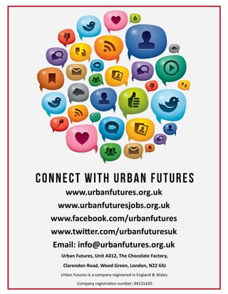 www.urbanfutures.org.uk
www.urbanfuturesjobs.org.uk
www.facebook.com/urbanfutures
www.twitter.com/urbanfuturesuk
Email: info@urbanfutures.org.uk
Urban Futures, Unit A012, The Chocolate Factory,
Clarendon Road, Wood Green, London, N22 6XJ
Urban Futures is a company registered in England & Wales.
Company registration number: 04131420.
 