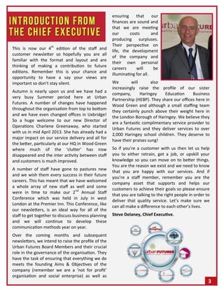 3
This is now our 4th
edition of the staff and
customer newsletter so hopefully you are all
familiar with the format and layout and are
thinking of making a contribution to future
editions. Remember this is your chance and
opportunity to have a say your views are
important so don’t stay silent.
Autumn is nearly upon us and we have had a
very busy Summer period here at Urban
Futures. A number of changes have happened
throughout the organisation from top to bottom
and we have even changed offices in Uxbridge!
So a huge welcome to our new Director of
Operations Charlene Greenaway, who started
with us in mid April 2013. She has already had a
major impact on our service delivery and all for
the better, particularly at our HQ in Wood Green
where much of the ‘clutter’ has now
disappeared and the inter activity between staff
and customers is much improved.
A number of staff have gone to pastures new
and we wish them every success in their future
careers. This has meant that we have welcomed
a whole array of new staff as well and some
were in time to make our 2nd
Annual Staff
Conference which was held in July in west
London at the Premier Inn. This Conference, like
our newsletters, is an ideal way for all of the
staff to get together to discuss business planning
and we will continue to develop these
communication methods year on year.
Over the coming months and subsequent
newsletters, we intend to raise the profile of the
Urban Futures Board Members and their crucial
role in the governance of the organisation. They
have the task of ensuring that everything we do
meets the founding Aims & Objectives of the
company (remember we are a ‘not for profit’
organisation and social enterprise) as well as
ensuring that our
finances are sound and
that we are meeting
our costs and
producing surpluses.
Their perspective on
life, the development
of the company and
their own personal
careers will be
illuminating for all.
We will also
increasingly raise the profile of our sister
company, Haringey Education Business
Partnership (HEBP). They share our offices here in
Wood Green and although a small staffing team
they certainly punch above their weight here in
the London Borough of Haringey. We believe they
are a fantastic complimentary service provider to
Urban Futures and they deliver services to over
2,000 Haringey school children. They deserve to
have their praises sung!
So if you’re a customer with us then let us help
you to either retrain, get a job, or upskill your
knowledge so you can move on to better things.
You are the reason we exist and we need to know
that you are happy with our services. And if
you’re a staff member, remember you are the
company asset that supports and helps our
customers to achieve their goals so please ensure
that you are talking to the right people in order to
deliver that quality service. Let’s make sure we
can all make a difference to each other’s lives.
Steve Delaney, Chief Executive.
 