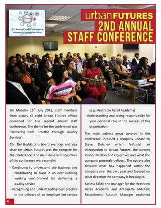 On Monday 15th
July 2013, staff members
from across all eight Urban Futures offices
convened for the second annual staff
conference. The theme for the conference was
‘Delivering Best Practice through Quality
Services’.
Cllr. Del Goddard, a board member and vice
chair for Urban Futures was the compere for
the conference. The main aims and objectives
of the conference were namely:
· Continuing to understand the business and
contributing to plans in an ever evolving
working environment by delivering a
quality service
· Recognising and understanding best practice
in the delivery of an employer led service
(e.g. Heathrow Retail Academy)
· Understanding and taking responsibility for
your personal role in the success of the
organisation.
The main subject areas covered in the
conference included a company update by
Steve Delaney which featured an
introduction to Urban Futures, the current
Vision, Mission and Objectives and what the
company presently delivers. The update also
detailed what has happened within the
company over the past year and focused on
what direction the company is heading in.
Karima Sakhi; the manager for the Heathrow
Retail Academy and Antoinette Mitchell;
Recruitment Account Manager explained
4
 