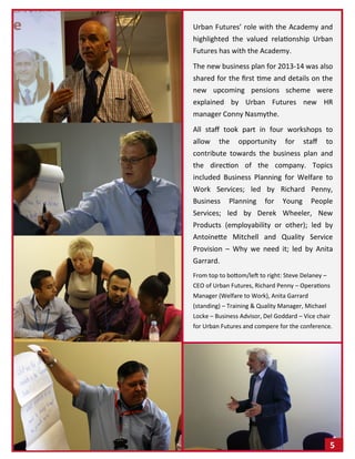 Urban Futures’ role with the Academy and
highlighted the valued relationship Urban
Futures has with the Academy.
The new business plan for 2013-14 was also
shared for the first time and details on the
new upcoming pensions scheme were
explained by Urban Futures new HR
manager Conny Nasmythe.
All staff took part in four workshops to
allow the opportunity for staff to
contribute towards the business plan and
the direction of the company. Topics
included Business Planning for Welfare to
Work Services; led by Richard Penny,
Business Planning for Young People
Services; led by Derek Wheeler, New
Products (employability or other); led by
Antoinette Mitchell and Quality Service
Provision – Why we need it; led by Anita
Garrard.
From top to bottom/left to right: Steve Delaney –
CEO of Urban Futures, Richard Penny – Operations
Manager (Welfare to Work), Anita Garrard
(standing) – Training & Quality Manager, Michael
Locke – Business Advisor, Del Goddard – Vice chair
for Urban Futures and compere for the conference.
5
 