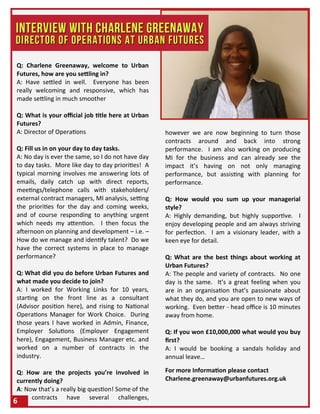 Q: Charlene Greenaway, welcome to Urban
Futures, how are you settling in?
A: Have settled in well. Everyone has been
really welcoming and responsive, which has
made settling in much smoother
Q: What is your official job title here at Urban
Futures?
A: Director of Operations
Q: Fill us in on your day to day tasks.
A: No day is ever the same, so I do not have day
to day tasks. More like day to day priorities! A
typical morning involves me answering lots of
emails, daily catch up with direct reports,
meetings/telephone calls with stakeholders/
external contract managers, MI analysis, setting
the priorities for the day and coming weeks,
and of course responding to anything urgent
which needs my attention. I then focus the
afternoon on planning and development – i.e. –
How do we manage and identify talent? Do we
have the correct systems in place to manage
performance?
Q: What did you do before Urban Futures and
what made you decide to join?
A: I worked for Working Links for 10 years,
starting on the front line as a consultant
(Advisor position here), and rising to National
Operations Manager for Work Choice. During
those years I have worked in Admin, Finance,
Employer Solutions (Employer Engagement
here), Engagement, Business Manager etc. and
worked on a number of contracts in the
industry.
Q: How are the projects you’re involved in
currently doing?
A: Now that’s a really big question! Some of the
contracts have several challenges,
however we are now beginning to turn those
contracts around and back into strong
performance. I am also working on producing
MI for the business and can already see the
impact it’s having on not only managing
performance, but assisting with planning for
performance.
Q: How would you sum up your managerial
style?
A: Highly demanding, but highly supportive. I
enjoy developing people and am always striving
for perfection. I am a visionary leader, with a
keen eye for detail.
Q: What are the best things about working at
Urban Futures?
A: The people and variety of contracts. No one
day is the same. It’s a great feeling when you
are in an organisation that’s passionate about
what they do, and you are open to new ways of
working. Even better - head office is 10 minutes
away from home.
Q: If you won £10,000,000 what would you buy
first?
A: I would be booking a sandals holiday and
annual leave…
For more Information please contact
Charlene.greenaway@urbanfutures.org.uk
6
 
