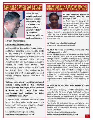 Urban Futures
provide dedicated
business support
functions to help
customers, both
employed and
unemployed start
up their own
businesses with our
dedicated business
advisor; Michael Locke.
Case Study - Janie Pet Services
Janie provides a dog walking, doggie daycare
and holiday pet sitting service. She also tends
to any other pet requirements such as
feeding etc. She previously worked for RBS in
the foreign payment client services
department but was made redundant. Janie
decided to work with animals after
volunteering in a Bear Rescue centre in China
for Animals Asia. She studied canine
behaviour and wolf ecology years ago and
decided to create a business from what she
knew best.
“Michael Locke was an incredible mentor... I
realised I really could do this. Michael
encouraged me and taught me all I needed
to know, so that I went from being
apprehensive and cautious, to being
confident and successful!”
In a years’ time, Janie hopes to have an even
larger client base and to maybe expand even
further with training and move to a bigger
house so she can have 'dog quarters'.
For more Information please contact
michael.locke@urbanfutures.org.uk
7
Q: Conny Nasmythe, welcome to
Urban Futures, how are you
finding it so far?
A: Thank you, I’m doing pretty
well at the moment, things have
settled down well I think. I have
more or less met or at least
spoken to everyone in Urban
Futures via email at some point over the last 4 months.
Things are now at a point where I have now stopped
looking stunned and feel very enthusiastic about my
future work here.
Q: What is your official job title here?
A: Officially, my job title is HR Advisor.
Q: What did you do before Urban Futures and what
made you decide to join?
A: I've always wanted to be somewhere where I could
have a greater input into the daily workings and
changes within a company. When previously working
for a charity, I realised that I quite liked the community
programme arena. The opportunity to work at Urban
Futures presented itself at the right time, I was looking
for an organisation where I could utilise my skills and
learn lots more. I had a limited knowledge of work
programmes and community projects, but the appetite
I have for organisational culture, balanced with
wanting to help individuals understand their
organisation better made Urban Futures appealing to
me.
Q: What are the best things about working at Urban
Futures?
A: The variety in my day. I could be talking about what
cakes to bake (for those of you that know) and then
dealing with an employee’s serious question on
contract content or congratulating staff on the new
arrivals within their families then dealing with a breach
of contract.
Working for UF and supporting the staff who are the
organisation’s greatest assets can be challenging on a
general level but extremely rewarding by seeing the
results take shape.
For more Information please contact
conny.nasmythe@urbanfutures.org.uk
 
