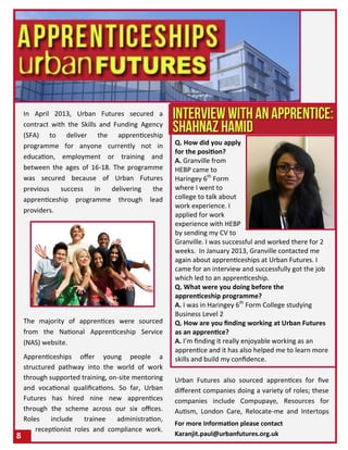 In April 2013, Urban Futures secured a
contract with the Skills and Funding Agency
(SFA) to deliver the apprenticeship
programme for anyone currently not in
education, employment or training and
between the ages of 16-18. The programme
was secured because of Urban Futures
previous success in delivering the
apprenticeship programme through lead
providers.
The majority of apprentices were sourced
from the National Apprenticeship Service
(NAS) website.
Apprenticeships offer young people a
structured pathway into the world of work
through supported training, on-site mentoring
and vocational qualifications. So far, Urban
Futures has hired nine new apprentices
through the scheme across our six offices.
Roles include trainee administration,
receptionist roles and compliance work.
8
Q. How did you apply
for the position?
A. Granville from
HEBP came to
Haringey 6th
Form
where I went to
college to talk about
work experience. I
applied for work
experience with HEBP
by sending my CV to
Granville. I was successful and worked there for 2
weeks. In January 2013, Granville contacted me
again about apprenticeships at Urban Futures. I
came for an interview and successfully got the job
which led to an apprenticeship.
Q. What were you doing before the
apprenticeship programme?
A. I was in Haringey 6th
Form College studying
Business Level 2
Q. How are you finding working at Urban Futures
as an apprentice?
A. I’m finding it really enjoyable working as an
apprentice and it has also helped me to learn more
skills and build my confidence.
Urban Futures also sourced apprentices for five
different companies doing a variety of roles; these
companies include Compupaye, Resources for
Autism, London Care, Relocate-me and Intertops
For more Information please contact
Karanjit.paul@urbanfutures.org.uk
 