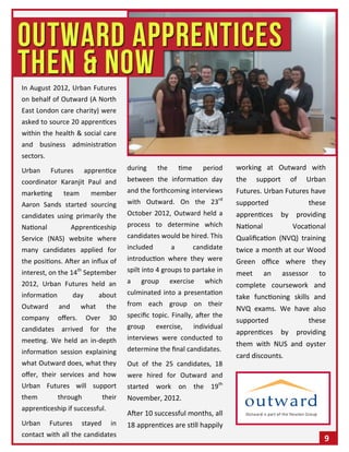 In August 2012, Urban Futures
on behalf of Outward (A North
East London care charity) were
asked to source 20 apprentices
within the health & social care
and business administration
sectors.
Urban Futures apprentice
coordinator Karanjit Paul and
marketing team member
Aaron Sands started sourcing
candidates using primarily the
National Apprenticeship
Service (NAS) website where
many candidates applied for
the positions. After an influx of
interest, on the 14th
September
2012, Urban Futures held an
information day about
Outward and what the
company offers. Over 30
candidates arrived for the
meeting. We held an in-depth
information session explaining
what Outward does, what they
offer, their services and how
Urban Futures will support
them through their
apprenticeship if successful.
Urban Futures stayed in
contact with all the candidates
during the time period
between the information day
and the forthcoming interviews
with Outward. On the 23rd
October 2012, Outward held a
process to determine which
candidates would be hired. This
included a candidate
introduction where they were
spilt into 4 groups to partake in
a group exercise which
culminated into a presentation
from each group on their
specific topic. Finally, after the
group exercise, individual
interviews were conducted to
determine the final candidates.
Out of the 25 candidates, 18
were hired for Outward and
started work on the 19th
November, 2012.
After 10 successful months, all
18 apprentices are still happily
working at Outward with
the support of Urban
Futures. Urban Futures have
supported these
apprentices by providing
National Vocational
Qualification (NVQ) training
twice a month at our Wood
Green office where they
meet an assessor to
complete coursework and
take functioning skills and
NVQ exams. We have also
supported these
apprentices by providing
them with NUS and oyster
card discounts.
9
 