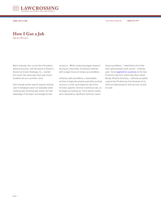 HOW I GOT A JOB                                                                                www.lawcrossing.com    1. 800.973.1177




How I Got a Job
[By Jen Woods]




Mark LeHocky, the current Vice President,    access to. While conducting legal research        Using LexisNexis, “I identified a firm that
General Counsel, and Secretary of Dreyer’s   during his internship, he became familiar         had a phenomenal track record,” LeHocky
Grand Ice Cream Holdings, Inc., started      with a legal resource known as LexisNexis.        said. So he applied for a position at the San
his career the same way most law school                                                        Francisco law firm, which was then called
students do-as a summer clerk.               LeHocky used LexisNexis, a searchable             Broad, Khourie & Schulz. LeHocky accepted
                                             archive of legal documents and other printed      a job at the 20-attorney firm because of its
Even though online search engines and job    sources, to look up prosperous law firms.         antitrust specialization and success record,
search databases were not available when     He had a specific interest in antitrust law, so   he said.
LeHocky was finishing law school, he took    he began by looking up “firms whose names
advantage of the basic technology he had     were attached to significant antitrust cases.”




PAGE 
 