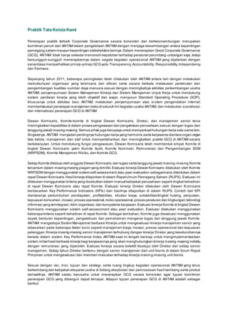 Praktik Tata Kelola Kami
Penerapan praktik terbaik Corporate Governance secara konsisten dan berkesinambungan merupakan
komitmen penuh dari ANTAM dalam pengelolaan ANTAM dengan menjaga keseimbangan antara kepentingan
pemegang saham maupun kepentingan stakeholders lainnya.Dalam menerapkan Good Corporate Governance
(GCG), ANTAM tidak hanya sekedar memenuhi kepatuhan terhadap peraturan perundang-undangan saja, tetapi
bersungguh-sungguh menerapkannya dalam segala kegiatan operasional ANTAM yang dijalankan dengan
senantiasa memperhatikan prinsip-prinsip GCGyaitu Transparency,Accountability, Responsibility,Independency
dan Fairness.
Sepanjang tahun 2011, beberapa peningkatan telah dilakukan oleh ANTAM antara lain dengan melakukan
restrukturisasi organisasi yang terencana dan efisien serta secara berkala melakukan perekrutan dan
pengembangan kualitas sumber daya manusia sesuai dengan meningkatnya aktivitas perkembangan usaha
ANTAM; penyempurnaan Sistem Manajemen Kinerja dan Sistem Manajemen Unjuk Kerja untuk mendukung
sistem penilaian kinerja yang lebih obyektif dan wajar; menyusun Standard Operating Procedure (SOP),
khususnya untuk aktivitas baru ANTAM; melakukan penyempurnaan atas sistem pengendalian internal;
memberlakukan penerapan manajemen risiko di seluruh lini kegiatan usaha ANTAM; dan melakukan sosialisasi
dan internalisasi penerapan GCG di ANTAM.
Dewan Komisaris, Komite-komite di tingkat Dewan Komisaris, Direksi, dan manajemen senior terus
meningkatkan kapabilitas di dalam proses pengawasan dan pengelolaan perusahaan,sesuai dengan tugas dan
tanggung jawab masing-masing.Semua pihak juga berupaya untuk memperkuathubungan kerja satu sama lain.
Singkatnya, ANTAM menyadari pentingnya hubungan kerja yang harmonis serta kerjasama diantara organ-organ
tata kelola, manajemen dan staf untuk mempertahankan dan meningkatkan praktik GCG di ANTAM secara
berkelanjutan. Untuk mendukung fungsi pengawasan, Dewan Komisaris telah membentuk empat Komite di
tingkat Dewan Komisaris yakni Komite Audit, Komite Nominasi, Remunerasi dan Pengembangan SDM
(NRPSDM), Komite Manajemen Risiko, dan Komite GCG.
Setiap Komite diketuai oleh anggota Dewan Komisaris,dan tugas serta tanggung jawab masing -masing Komite
tercantum dalam masing-masing piagam yang dimiliki.Evaluasi kinerja Dewan Komisaris dilakukan oleh Komite
NRPSDM dengan menggunakan sistem self-assessment atau peer evaluation sebagaimana ditentukan dalam
rapat Dewan Komisaris.Hasil kinerja dilaporkan di dalam RapatUmum Pemegang Saham (RUPS). Evaluasi ini
dilakukan menggunakan kriteria yang disebutkan dalam manual kebijakan perusahaan seperti tingkat kehadiran
di rapat Dewan Komisaris atau rapat Komite. Evaluasi kinerja Direksi dilakukan oleh Dewan Komisaris
berdasarkan Key Performance Indicators (KPIs) dan hasilnya dilaporkan di dalam RUPS. Contoh dari KPI
diantaranya pertumbuhan pendapatan, profitabilitas, struktur biaya, solvabilitas/tingkat hutang, penjualan,
kepuasan konsumen,inovasi,proses operasional,risiko operasional,proses peraturan dan lingkungan,teknologi
informasi yang terintegrasi,iklim organisasi,dan kompetensi karyawan.Evaluasi kinerja Komite di tingkat Dewan
Komisaris menggunakan sistem self-assessment atau peer evaluation. Evaluasi dilakukan menggunakan
beberapa kriteria seperti kehadiran di rapat Komite. Sebagai tambahan, Komite juga dievaluasi menggunakan
aspek benturan kepentingan, pengetahuan dan pemahaman mengenai tugas dan tanggung jawab Komite.
ANTAM mengadopsi Sistem Manajemen berbasis Kinerja untuk mengevaluasi kinerja manajemen senior yang
didasarkan pada beberapa faktor kunci seperti manajemen biaya, inovasi, proses operasional dan kepuasan
pelanggan.Kinerja masing-masing senior manajemen terhubung dengan kinerja Direksi yang keseluruhannya
berada dalam sistem Key Performance Index. ANTAM saat ini tengah bersiap untuk mengimplementasikan
sistem imbal hasil berbasis kinerja bagi karyawannya yang akan menghubungkan kinerja masing-masing individu
dengan remunerasi yang diperoleh. Evaluasi kinerja secara kolektif disetujui oleh Direksi dan setiap senior
manajemen. Setiap tahun Direksi bertemu dengan senior manajemen dari unit bisnis di dalam forum Rapat
Pimpinan untuk mengevaluasi dan memberi masukan terhadap kinerja masing-masing unit bisnis.
Sesuai dengan visi, misi, tujuan dan strategi, serta ruang lingkup kegiatan operasional ANTAM yang terus
berkembang dan kebijakan ekspansi usaha di bidang eksplorasi dan pemrosesan hasil tambang serta produk
derivatifnya, ANTAM selalu berusaha untuk menerapkan GCG secara konsisten agar tujuan komitmen
penerapan GCG yang dibangun dapat tercapai. Adapun tujuan penerapan GCG di ANTAM adalah sebagai
berikut:
 