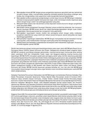  Meningkatkan kinerja ANTAM dengan proses pengambilan keputusan yang lebih baik dan berhati-hati
(prudent) dengan selalu memperhatikan kepatuhan terhadap peraturan perundang-undangan yang
berlaku dan mengendalikan risiko yang timbul, serta menghindari benturan kepentingan.
 Meningkatkan profesionalisme dan pengembangan sumber daya manusia ANTAM dengan melakukan
penilaian kinerja yang lebih obyektif, transparan dan wajar, serta membangun struktur organisasi yang
efisien dengan fungsi, sistem dan pertanggungjawaban yang jelas.
 Mengoptimalkan potensi dan nilai tambah sumber daya alam secara ekonomis dengan pengelolaan
risiko yang lebih efektif.
 Memastikan bahwa pengelolaan keuangan dilakukan secara prudent dan terkendali, dan menyusun
laporan keuangan ANTAM secara akurat dan dapat dipertanggungjawabkan dengan suatu sistem
pengendalian internal yang handal dan manajemen risiko yang sehat.
 Meningkatkan kepercayaan investor, kreditur dan pemegang saham dengan selalu melakukan
pengkinian data/informasi yang materiil dan relevan secara transparan, akurat, berkualitas dan dapat
dipertanggungjawabkan.
 Memperhatikan kepentingan stakeholders ANTAM dengan memperjelas hak dan kewajiban masing -
masing pihak, serta melaksanakan hubungan usaha yang sehat dan bertanggung jawab.
 Melaksanakan pemberdayaan masyarakatdan ikutberperan aktif melestarikan lingkungan, khususnya
di sekitar kegiatan operasi ANTAM.
Struktur tata kelola perusahaan secara garis besar tergambarkan pada organ utama ANTAM yaitu Rapat Umum
Pemegang Saham (RUPS), Dewan Komisaris dan Direksi. Sebagaimana dimaksud dalam anggaran dasar
ANTAM dan peraturan perundang-undangan yang berlaku, masing-masing organ mempunyai peran penting
dalam penerapan GCG dan menjalankan fungsi, tugas, dan tanggung jawabnya masing -masing untuk
kepentingan ANTAM. RUPS merupakan wadah para pemegang saham yang memiliki wew enang yang tidak
dilimpahkan kepada Dewan Komisaris dan Direksi.Direksi bertanggung jawab penuh atas pengelolaan ANTAM
sesuai amanah yang diberikan,sedangkan Dewan Komisaris melakukan pengawasan yang memadai terhadap
pengelolaan yang dilakukan oleh Direksi serta melakukan penasihatan agar kinerja ANTAM lebih baik. Dewan
Komisaris dan Direksi diangkat dan diberhentikan oleh RUPS. Fungsi Direktur Independen pada sistem satu
Dewan sebagaimana berlaku di ASX terwakili oleh Dewan Komisaris dalam sistem dua Dew an. Dewan
Komisaris dan Direksi ANTAM memiliki kesamaan persepsi terhadap visi, misi, dan nilai -nilai ANTAM yang
menunjukkan keseimbangan hubungan kedua organ tersebut untuk memelihara keberlanjutan usaha ANTAM
dalam jangka panjang.
Kebijakan Tata Kelola Perusahaan dilaksanakan oleh ANTAM dengan memberlakukan Pedoman Kebijakan Tata
Kelola Perusahaan (Corporate Governance Policy), Standar Etika Perusahaan (Code of Conduct, COC),
Pedoman Kerja (Charter) Dewan Komisaris, Charter Direksi, Charter-charter Komite Penunjang Dewan
Komisaris,Charter Internal Audit, Pedoman Kebijakan Manajemen Perusahaan (Corporate Management Policy),
Pedoman Kebijakan Manajemen Risiko, serta kebijakan-kebijakan lainnya seperti Sistem dan Prosedur
Operasional (Standard and Operating Procedure) serta Instruksi Kerja (Work Instructions). Soft structure Good
Corporate Governance (GCG) ini dipublikasikan dalam portal internal dan situs ANTAM, serta selalu dikaji secara
berkala setiap tahun dan dilakukan revisi untuk disesuaikan dengan situasi dan kondisi ANTAM yang berjalan,
praktik terbaik GCG serta penyesuaian terhadap peraturan perundangan yang berlaku.
Anggaran Dasar (AD) Perusahaan telah mengalami beberapa kali perubahan,yang terakhir pada tanggal 31 Mei
2012 sehubungan dengan,antara lain,penerbitan saham dapatdilakukan dalam bentuk uang atau dalam bentuk
lain dan kewenangan Direksi Perusahaan untuk menetapkan calon anggota direksi dan dewan komisaris pada
masing-masing entitas anak dan/atau perusahaan patungan dari Perusahaan.Perubahan ini termuatdalam Akta
Notaris Yenni Sari Kusuma S.H., M.Kn., No. 238 tanggal 29 Juni 2012. Perubahan terakhir tersebut telah
disetujui oleh Menteri Hukum dan Hak Asasi Manusia Republik Indonesia berdasarkan Surat Keputusan No.
AHUAH. 01.10-30742 tanggal 16 Agustus 2012.
 