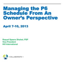 Managing the P6
Schedule From An
Owner’s Perspective
April 7-10, 2013
Raquel Speers Shohet, PSP
Vice President
Hill International
 