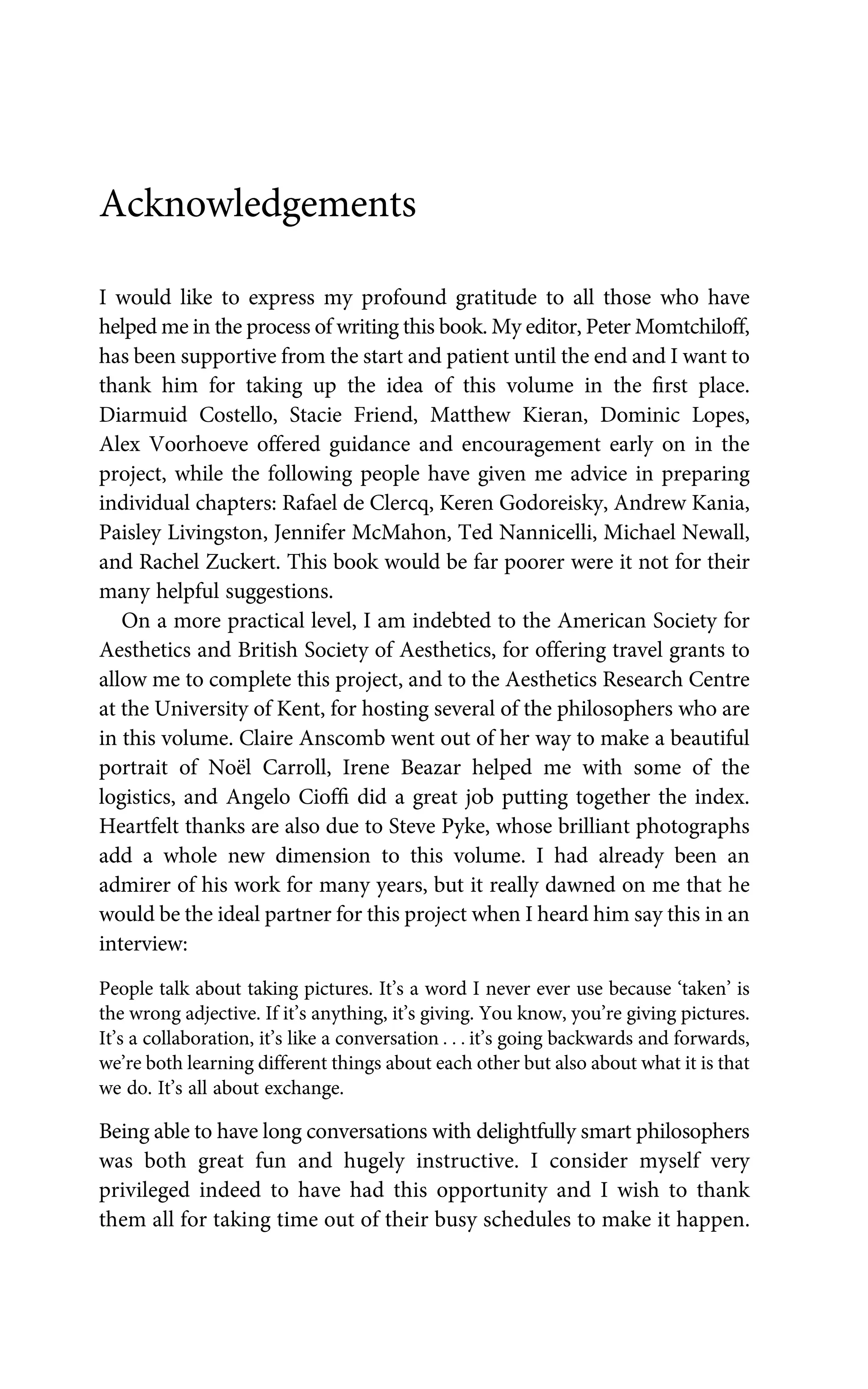 Acknowledgements
I would like to express my profound gratitude to all those who have
helped me in the process of writing this book. My editor, Peter Momtchiloff,
has been supportive from the start and patient until the end and I want to
thank him for taking up the idea of this volume in the ﬁrst place.
Diarmuid Costello, Stacie Friend, Matthew Kieran, Dominic Lopes,
Alex Voorhoeve offered guidance and encouragement early on in the
project, while the following people have given me advice in preparing
individual chapters: Rafael de Clercq, Keren Godoreisky, Andrew Kania,
Paisley Livingston, Jennifer McMahon, Ted Nannicelli, Michael Newall,
and Rachel Zuckert. This book would be far poorer were it not for their
many helpful suggestions.
On a more practical level, I am indebted to the American Society for
Aesthetics and British Society of Aesthetics, for offering travel grants to
allow me to complete this project, and to the Aesthetics Research Centre
at the University of Kent, for hosting several of the philosophers who are
in this volume. Claire Anscomb went out of her way to make a beautiful
portrait of Noël Carroll, Irene Beazar helped me with some of the
logistics, and Angelo Ciofﬁ did a great job putting together the index.
Heartfelt thanks are also due to Steve Pyke, whose brilliant photographs
add a whole new dimension to this volume. I had already been an
admirer of his work for many years, but it really dawned on me that he
would be the ideal partner for this project when I heard him say this in an
interview:
People talk about taking pictures. It’s a word I never ever use because ‘taken’ is
the wrong adjective. If it’s anything, it’s giving. You know, you’re giving pictures.
It’s a collaboration, it’s like a conversation . . . it’s going backwards and forwards,
we’re both learning different things about each other but also about what it is that
we do. It’s all about exchange.
Being able to have long conversations with delightfully smart philosophers
was both great fun and hugely instructive. I consider myself very
privileged indeed to have had this opportunity and I wish to thank
them all for taking time out of their busy schedules to make it happen.
 
