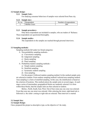 3.2 Sample design:
       3.2.1 Sample Unit:-
             For studying consumer behaviour of samples were selected from Pune city.
       3.2.2 Sample size:-
         Sr. no. Respondent                                        Number of respondents
            1.   Mobile Users                                              200


       3.2.3  Sample procedure:-
              Only those respondents are included in samples, who are traders of Reliance.
       These respondents are questioned thoroughly.
       3.2.4   Sample media:-
               The respondents in the samples are reached through personal interviews.


3.3 Sampling methods:
       Sampling methods fall under two broad categories:
           A. Non-probability sampling methods:-
               a) Convenience sampling.
               b) Judgement sampling.
               c) Quota sampling.
               d) Panel sampling.
           A. Probability/random sampling methods:-
               a) Simple random sampling.
               b) Stratified sampling.
               c) Systematic random sampling.
               d) Area sampling.
               For this project I followed random sampling method. In this method sample units
       are selected at random. From random sampling method I selected area sampling method.
       Area sampling is a form of stratified sampling. In this case, the stratification is based on
       the criterion of locations. This method selects the sample units in several stages. At each
       stage a series of intermediary geographical blocks are randomly selected. It is from
       within these blocks, that the sample units are then selected at random.
               Before., North, South, East, West. Out of four zones any one zone was selected.
       From that zone any one street was selected. After selecting the street, right-hand rule is
       followed i.e. the outlet coming to right side are selected. Then interview is started.


3.1 Sample Size:
3.2 Sample Design:
I have prepared this project as descriptive type, as the objective of the study.
 