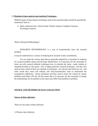 3.3 Methods of data analysis and statistical Techniques :

   Different types of data analysis techniques used in the research project should be specifically
   mentioned. Such as:
       ➢ Basic analytical tools, which include Tabular Analysis, Graphical Analysis,
         Percentage Analysis.




   What is Research Methodology?


          RESEARCH METHODOLOGY is a way of systematically solve the research
   problem.
   It may be understood as a science of studying how research is done scientifically.
           In it we study the various steps that are generally adopted by a researcher in studying
   his research problem along with the logic behind them. It is necessary for the researcher to
   know not only research methods /techniques how to calculate the mean , mode, median or
   standard deviation or chi-square , how to apply particular research techniques , but they also
   need to know which of these are methods or techniques , are relevant and which are not , and
   what would they mean and indicate and why.reseachersalso need to understand the
   assumptions underlying various techniques and they need to know the criteria by certain
   problems and others will not .all this means that it is necessary for the researcher to design
   his methodology for his problem as the same may differ from problem to problem.




   SOURCE AND METHODS OF DATA COLLECTION


   Source of data collection:


   There are two types of data collection:


   1) Primary data collection
 