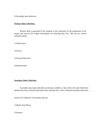 2) Secondary data collection.


Primary Data Collection:


        Primary data is generated by the students or the researcher for the preparation of the
project and used by the student immediately for collecting data .He / She can use various
methods namely;


1) Observation


2) Survey


3) Personal Interview


4) Questionnaire




Secondary Data Collection:


       Secondary data means data that are already available i.e. they refer to the data which have
already have been collected and analyzed by someone else. I have collected secondary data from …..


Sources for collection of secondary data are,


1) Books from library


2) Internet
 