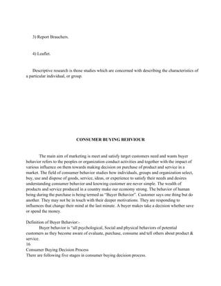 3) Report Brauchers.


   4) Leaflet.


    Descriptive research is those studies which are concerned with describing the characteristics of
a particular individual, or group.




                             CONSUMER BUYING BEHVIOUR


       The main aim of marketing is meet and satisfy target customers need and wants buyer
behavior refers to the peoples or organization conduct activities and together with the impact of
various influence on them towards making decision on purchase of product and service in a
market. The field of consumer behavior studies how individuals, groups and organization select,
buy, use and dispose of goods, service, ideas, or experience to satisfy their needs and desires
understanding consumer behavior and knowing customer are never simple. The wealth of
products and service produced in a country make our economy strong. The behavior of human
being during the purchase is being termed as “Buyer Behavior”. Customer says one thing but do
another. They may not be in touch with their deeper motivations. They are responding to
influences that change their mind at the last minute. A buyer makes take a decision whether save
or spend the money.

Definition of Buyer Behavior:-
        Buyer behavior is “all psychological, Social and physical behaviors of potential
customers as they become aware of evaluate, purchase, consume and tell others about product &
service.
16
Consumer Buying Decision Process
There are following five stages in consumer buying decision process.
 