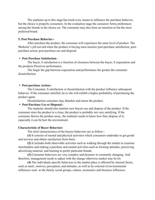 The marketer up to this stage has tried every means to influence the purchase behavior,
but the choice is properly consumers. In the evaluation stage the consumer forms preferences
among the brands in the choice set. The consumer may also form an intention to but the most
preferred brand.

5. Post Purchase Behavior:-
        After purchase the product, the consumer will experience the same level of product. The
Marketer’s job not end when the product is buying must monitor post-purchase satisfaction, post-
purchase action, post-purchase use and disposal

 Post Purchase Satisfaction:-
        The buyer, S satisfaction is a function of closeness between the buyer, S expectation and
the products Perceiver performance.
        The larger the gap between expectation and performance the greater the consumer
dissatisfaction.


 Post purchase Action:-
       The Consumer, S satisfaction or dissatisfaction with the product influence subsequent
behavior. If the consumer satisfied, he or she will exhibit a higher probability of purchasing the
product again.
       Dissatisfaction consumer may abandon and return the product.
 Post-Purchase Use or Disposal:-
       The marketer should also monitor new buyers use and dispose of the product. If the
consumer store the product in a close, the product is probably not very satisfying. If the
consumer throws the product away, the marketer needs to know how they dispose of it;
especially it can be hurt the environment.

Characteristic of Buyer Behaviors
        The chief characteristics of the buyers behaviors are as follow:-
        (1) It consists of mental and physical activities which consumers undertake to get goods
and services and obtain satisfaction from them.
        (2) It includes both observable activities such as walking through the market to examine
merchandise and making a purchase and mental activities-such as forming attitudes, perceiving
advertising material, and learning to prefer particular brands.
        (3) Consumer behaviors are very complex and dynamic to constantly changing. And
therefore, management needs to adjust with the change otherwise market may be lot.
        (4) The individuals specific behaviors in the market place is affected by internal factor,
such as need , motives, perception, and attitudes, as well as by external of enviourmental
influences such as the family social groups, culture, economics and business influences.
 