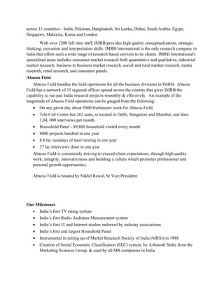 across 11 countries - India, Pakistan, Bangladesh, Sri Lanka, Dubai, Saudi Arabia, Egypt,
Singapore, Malaysia, Korea and London
        With over 1200 full time staff, IMRB provides high quality conceptualization, strategic
thinking, execution and interpretation skills. IMRB International is the only research company in
India that offers such a wide range of research based services to its clients. IMRB International's
specialised areas includes consumer market research both quantitative and qualitative, industrial
market research, business to business market research, social and rural market research, media
research, retail research, and consumer panels.
Abacus Field
    Abacus Field handles the field operations for all the business divisions in IMRB. Abacus
Field has a network of 15 regional offices spread across the country that gives IMRB the
capability to run pan India research projects smoothly & effectively. An example of the
magnitude of Abacus Field operations can be gauged from the following:
   •   On any given day about 5000 freelancers work for Abacus Field
   •   Tele Call Centre has 262 seats, is located in Delhi, Bangalore and Mumbai, and does
       1,04, 000 interviews per month.
   •   Household Panel - 89,800 household visited every month
   •   8000 projects handled in one year
   •   8.8 lac mandays of interviewing in one year
   •   37 lac interviews done in one year
   Abacus Field is consistently striving to exceed client expectations, through high quality
   work, integrity, innovativeness and building a culture which promotes professional and
   personal growth opportunities.

   Abacus Field is headed by Nikhil Rawal, Sr Vice President.




Our Milestones
   •   India’s first TV rating system
   •   India’s first Radio Audience Measurement system
   •   India’s first IT and Internet studies endorsed by industry associations
   •   India’s first and largest Household Panel
   •   Instrumental in setting up of Market Research Society of India (MRSI) in 1988
   •   Creation of Social Economic Classification (SEC) system, by Ashutosh Sinha from the
       Marketing Sciences Group, & used by all MR companies in India
 