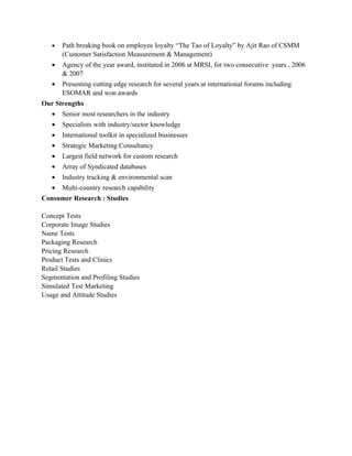 •   Path breaking book on employee loyalty “The Tao of Loyalty” by Ajit Rao of CSMM
       (Customer Satisfaction Measurement & Management)
   •   Agency of the year award, instituted in 2006 at MRSI, for two consecutive years , 2006
       & 2007
   •   Presenting cutting edge research for several years at international forums including
       ESOMAR and won awards
Our Strengths
   •   Senior most researchers in the industry
   •   Specialists with industry/sector knowledge
   •   International toolkit in specialized businesses
   •   Strategic Marketing Consultancy
   •   Largest field network for custom research
   •   Array of Syndicated databases
   •   Industry tracking & environmental scan
   •   Multi-country research capability
Consumer Research : Studies

Concept Tests
Corporate Image Studies
Name Tests
Packaging Research
Pricing Research
Product Tests and Clinics
Retail Studies
Segmentation and Profiling Studies
Simulated Test Marketing
Usage and Attitude Studies
 