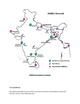 IMRB International: Footprints




ServicesOffered

The depth and breadth of services that we provide are extensive and includes research and
advisory services in the following areas:
 