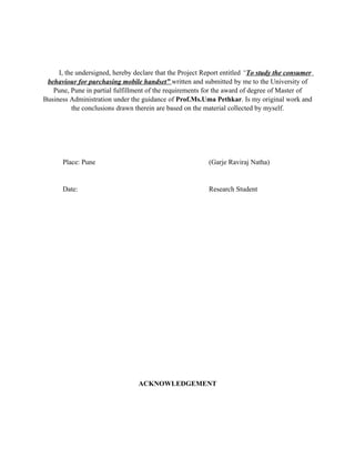I, the undersigned, hereby declare that the Project Report entitled “To study the consumer
 behaviour for purchasing mobile handset” written and submitted by me to the University of
   Pune, Pune in partial fulfillment of the requirements for the award of degree of Master of
Business Administration under the guidance of Prof.Ms.Uma Pethkar. Is my original work and
          the conclusions drawn therein are based on the material collected by myself.




      Place: Pune                                         (Garje Raviraj Natha)


      Date:                                               Research Student




                                 ACKNOWLEDGEMENT
 