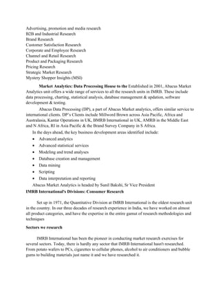 Advertising, promotion and media research
B2B and Industrial Research
Brand Research
Customer Satisfaction Research
Corporate and Employee Research
Channel and Retail Research
Product and Packaging Research
Pricing Research
Strategic Market Research
Mystery Shopper Insights (MSI)
        Market Analytics: Data Processing House to the Established in 2001, Abacus Market
Analytics unit offers a wide range of services to all the research units in IMRB. These include
data processing, charting, statistical analysis, database management & updation, software
development & testing.
        Abacus Data Processing (DP), a part of Abacus Market analytics, offers similar service to
international clients. DP’s Clients include Millword Brown across Asia Pacific, Africa and
Australasia, Kantar Operations in UK, BMRB International in UK, AMRB in the Middle East
and N Africa, RI in Asia Pacific & the Brand Survey Company in S Africa.
   In the days ahead, the key business development areas identified include:
   •   Advanced analytics
   •   Advanced statistical services
   •   Modeling and trend analyses
   •   Database creation and management
   •   Data mining
   •   Scripting
   •   Data interpretation and reporting
   Abacus Market Analytics is headed by Sunil Bakshi, Sr Vice President
IMRB International's Divisions: Consumer Research

       Set up in 1971, the Quantitative Division at IMRB International is the oldest research unit
in the country. In our three decades of research experience in India, we have worked on almost
all product categories, and have the expertise in the entire gamut of research methodologies and
techniques
Sectors we research

      IMRB International has been the pioneer in conducting market research exercises for
several sectors. Today, there is hardly any sector that IMRB International hasn't researched.
From potato wafers to PCs, cigarettes to cellular phones, alcohol to air conditioners and bubble
gums to building materials just name it and we have researched it.
 