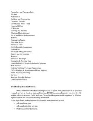 Agriculture and Agro-products
Alcohol
Automotive
Building and Construction
Consumer Durable
Distribution/ Retail Trade
Household Care
IT/Internet
Industry and Business
Media and Entertainment
Social and Rural & Government
Tobacco
Engineering Sector
Education Sector
Processed Food
Sports Goods & Accessories
Health Care
Finance/Banking/ Insurance
Energy and Environment
Telecom
Processed Beverages
Cosmetics & Personal Care
Heavy Industries/Chemicals/Industrial/Minerals
Kids Products
Outwear/Clothing/Footwear/Accessories
Office Products & Services (non IT/non telecom)
Paper Products/Machinery
Services
Tourism, Travel & Leisure
Utilities/Infrastructure


IMRB International's Divisions

        IMRB International has been offering for over 35 years, both general as well as specialist
research services to clients in India and overseas. IMRB International operates out of its five full
service offices in Mumbai, Delhi, Kolkata, Chennai and Bangalore and is supported by 15 other
regional centers for collection of survey information
In the days ahead, the key business development areas identified include:
   •   Advanced analytics
   •   Advanced statistical services
   •   Modeling and trend analyses
 