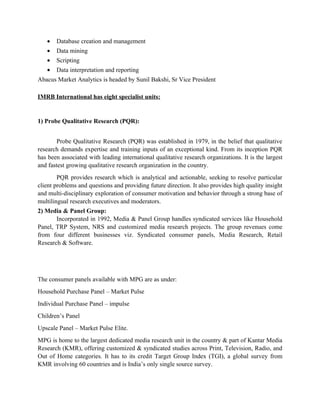 •   Database creation and management
   •   Data mining
   •   Scripting
   •   Data interpretation and reporting
Abacus Market Analytics is headed by Sunil Bakshi, Sr Vice President

IMRB International has eight specialist units:


1) Probe Qualitative Research (PQR):


        Probe Qualitative Research (PQR) was established in 1979, in the belief that qualitative
research demands expertise and training inputs of an exceptional kind. From its inception PQR
has been associated with leading international qualitative research organizations. It is the largest
and fastest growing qualitative research organization in the country.
        PQR provides research which is analytical and actionable, seeking to resolve particular
client problems and questions and providing future direction. It also provides high quality insight
and multi-disciplinary exploration of consumer motivation and behavior through a strong base of
multilingual research executives and moderators.
2) Media & Panel Group:
       Incorporated in 1992, Media & Panel Group handles syndicated services like Household
Panel, TRP System, NRS and customized media research projects. The group revenues come
from four different businesses viz. Syndicated consumer panels, Media Research, Retail
Research & Software.




The consumer panels available with MPG are as under:
Household Purchase Panel – Market Pulse
Individual Purchase Panel – impulse
Children’s Panel
Upscale Panel – Market Pulse Elite.
MPG is home to the largest dedicated media research unit in the country & part of Kantar Media
Research (KMR), offering customized & syndicated studies across Print, Television, Radio, and
Out of Home categories. It has to its credit Target Group Index (TGI), a global survey from
KMR involving 60 countries and is India’s only single source survey.
 