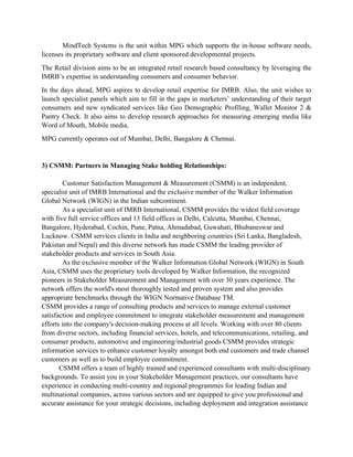 MindTech Systems is the unit within MPG which supports the in-house software needs,
licenses its proprietary software and client sponsored developmental projects.
The Retail division aims to be an integrated retail research based consultancy by leveraging the
IMRB’s expertise in understanding consumers and consumer behavior.
In the days ahead, MPG aspires to develop retail expertise for IMRB. Also, the unit wishes to
launch specialist panels which aim to fill in the gaps in marketers’ understanding of their target
consumers and new syndicated services like Geo Demographic Profiling, Wallet Monitor 2 &
Pantry Check. It also aims to develop research approaches for measuring emerging media like
Word of Mouth, Mobile media.
MPG currently operates out of Mumbai, Delhi, Bangalore & Chennai.


3) CSMM: Partners in Managing Stake holding Relationships:

        Customer Satisfaction Management & Measurement (CSMM) is an independent,
specialist unit of IMRB International and the exclusive member of the Walker Information
Global Network (WIGN) in the Indian subcontinent.
        As a specialist unit of IMRB International, CSMM provides the widest field coverage
with five full service offices and 13 field offices in Delhi, Calcutta, Mumbai, Chennai,
Bangalore, Hyderabad, Cochin, Pune, Patna, Ahmadabad, Guwahati, Bhubaneswar and
Lucknow. CSMM services clients in India and neighboring countries (Sri Lanka, Bangladesh,
Pakistan and Nepal) and this diverse network has made CSMM the leading provider of
stakeholder products and services in South Asia.
        As the exclusive member of the Walker Information Global Network (WIGN) in South
Asia, CSMM uses the proprietary tools developed by Walker Information, the recognized
pioneers in Stakeholder Measurement and Management with over 30 years experience. The
network offers the world's most thoroughly tested and proven system and also provides
appropriate benchmarks through the WIGN Normative Database TM.
CSMM provides a range of consulting products and services to manage external customer
satisfaction and employee commitment to integrate stakeholder measurement and management
efforts into the company's decision-making process at all levels. Working with over 80 clients
from diverse sectors, including financial services, hotels, and telecommunications, retailing, and
consumer products, automotive and engineering/industrial goods CSMM provides strategic
information services to enhance customer loyalty amongst both end customers and trade channel
customers as well as to build employee commitment.
       CSMM offers a team of highly trained and experienced consultants with multi-disciplinary
backgrounds. To assist you in your Stakeholder Management practices, our consultants have
experience in conducting multi-country and regional programmes for leading Indian and
multinational companies, across various sectors and are equipped to give you professional and
accurate assistance for your strategic decisions, including deployment and integration assistance
 