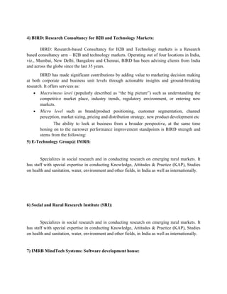 4) BIRD: Research Consultancy for B2B and Technology Markets:

       BIRD: Research-based Consultancy for B2B and Technology markets is a Research
based consultancy arm – B2B and technology markets. Operating out of four locations in India,
viz., Mumbai, New Delhi, Bangalore and Chennai, BIRD has been advising clients from India
and across the globe since the last 35 years.
       BIRD has made significant contributions by adding value to marketing decision making
at both corporate and business unit levels through actionable insights and ground-breaking
research. It offers services as:
   •   Macro/meso level (popularly described as “the big picture”) such as understanding the
       competitive market place, industry trends, regulatory environment, or entering new
       markets.
   •   Micro level such as brand/product positioning, customer segmentation, channel
       perception, market sizing, pricing and distribution strategy, new product development etc
              The ability to look at business from a broader perspective, at the same time
       honing on to the narrower performance improvement standpoints is BIRD strength and
       stems from the following:
5) E-Technology Group@ IMRB:


        Specializes in social research and in conducting research on emerging rural markets. It
has staff with special expertise in conducting Knowledge, Attitudes & Practice (KAP), Studies
on health and sanitation, water, environment and other fields, in India as well as internationally.




6) Social and Rural Research Institute (SRI):


        Specializes in social research and in conducting research on emerging rural markets. It
has staff with special expertise in conducting Knowledge, Attitudes & Practice (KAP), Studies
on health and sanitation, water, environment and other fields, in India as well as internationally.


7) IMRB MindTech Systems: Software development house:
 