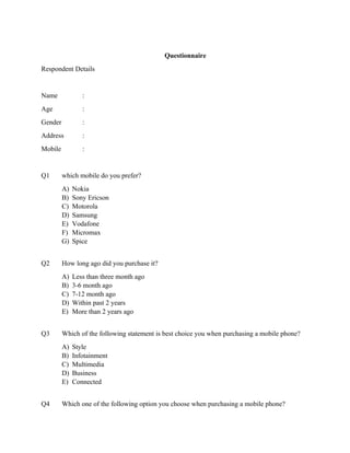 Questionnaire
Respondent Details


Name             :
Age              :
Gender           :
Address          :
Mobile           :


Q1       which mobile do you prefer?
         A)   Nokia
         B)   Sony Ericson
         C)   Motorola
         D)   Samsung
         E)   Vodafone
         F)   Micromax
         G)   Spice


Q2       How long ago did you purchase it?
         A)   Less than three month ago
         B)   3-6 month ago
         C)   7-12 month ago
         D)   Within past 2 years
         E)   More than 2 years ago


Q3       Which of the following statement is best choice you when purchasing a mobile phone?
         A)   Style
         B)   Infotainment
         C)   Multimedia
         D)   Business
         E)   Connected


Q4       Which one of the following option you choose when purchasing a mobile phone?
 