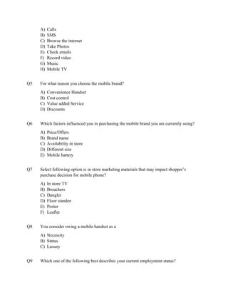 A)   Calls
     B)   SMS
     C)   Browse the internet
     D)   Take Photos
     E)   Check emails
     F)   Record video
     G)   Music
     H)   Mobile TV


Q5   For what reason you choose the mobile brand?
     A)   Convenience Handset
     B)   Cost control
     C)   Value added Service
     D)   Discounts


Q6   Which factors influenced you in purchasing the mobile brand you are currently using?
     A)   Price/Offers
     B)   Brand name
     C)   Availability in store
     D)   Different size
     E)   Mobile battery


Q7   Select following option is in store marketing materials that may impact shopper’s
     purchase decision for mobile phone?
     A)   In store TV
     B)   Broachers
     C)   Dangler
     D)   Floor standee
     E)   Poster
     F)   Leaflet


Q8   You consider owing a mobile handset as a
     A) Necessity
     B) Status
     C) Luxury


Q9   Which one of the following best describes your current employment status?
 