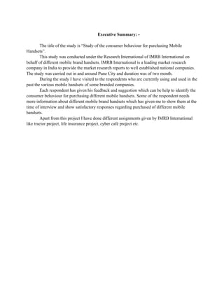 Executive Summary: -

        The title of the study is “Study of the consumer behaviour for purchasing Mobile
Handsets”.
        This study was conducted under the Research International of IMRB International on
behalf of different mobile brand handsets. IMRB International is a leading market research
company in India to provide the market research reports to well established national companies.
The study was carried out in and around Pune City and duration was of two month.
        During the study I have visited to the respondents who are currently using and used in the
past the various mobile handsets of some branded companies.
        Each respondent has given his feedback and suggestion which can be help to identify the
consumer behaviour for purchasing different mobile handsets. Some of the respondent needs
more information about different mobile brand handsets which has given me to show them at the
time of interview and show satisfactory responses regarding purchased of different mobile
handsets.
        Apart from this project I have done different assignments given by IMRB International
like tractor project, life insurance project, cyber café project etc.
 