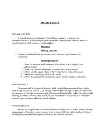RESEARCH DESIGN




RESEARCH DESIGN:
        A research design is a specification of method and procedures or acquiring the
information needed. It is the overall pattern or framework of the project that stipulates what is to
be collected, from which sources, by what procedure.
                                      Objectives
                                      Primary Objective
   1) To study consumer behavior and increase market share and create distance from
      competition.
                                      Secondary objective
           1. To find the attributes which influenced the customers in selecting particular
              mobile handsets?
           2. To study the consumer’s behaviour towards different mobile handsets.
           3. To know specific aspects related to the buying behavior of the mobile users.
           4. To know the consumer preferences and choices.
           5. To know the potential of the market and expand into new markets and business.


Scope of the study: -
        The present study is contained to Pune city and it is decided as to consider different mobile
handsets like Nokia, Sony Ericson, LG, Samsung, Vodafone, Motorola, spice, sagem, etc. rendered to
the customers. In Pune city, there are available different mobile handsets like Nokia, Sony Ericson, LG,
Samsung, Vodafone, Motorola, spice, sagem, etc. The main objective of this study is to analyze the
consumer behaviour during taking new mobile handsets.


Statement of Problem: -
       As there are a large number of customer preference different brand of mobile handset, the study
was conducted in Pune city to know consumer behavior towards different mobile handsets. So that it
would help to different mobile companies to identify the consumer behaviour.
 