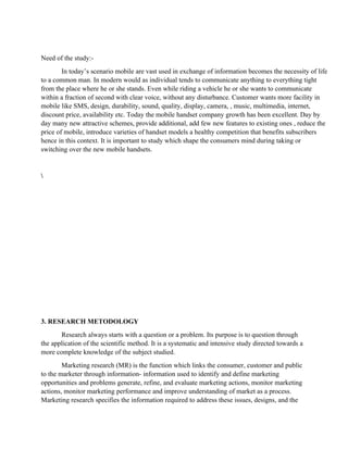 Need of the study:-
        In today’s scenario mobile are vast used in exchange of information becomes the necessity of life
to a common man. In modern would as individual tends to communicate anything to everything tight
from the place where he or she stands. Even while riding a vehicle he or she wants to communicate
within a fraction of second with clear voice, without any disturbance. Customer wants more facility in
mobile like SMS, design, durability, sound, quality, display, camera, , music, multimedia, internet,
discount price, availability etc. Today the mobile handset company growth has been excellent. Day by
day many new attractive schemes, provide additional, add few new features to existing ones , reduce the
price of mobile, introduce varieties of handset models a healthy competition that benefits subscribers
hence in this context. It is important to study which shape the consumers mind during taking or
switching over the new mobile handsets.







3. RESEARCH METODOLOGY
       Research always starts with a question or a problem. Its purpose is to question through
the application of the scientific method. It is a systematic and intensive study directed towards a
more complete knowledge of the subject studied.
        Marketing research (MR) is the function which links the consumer, customer and public
to the marketer through information- information used to identify and define marketing
opportunities and problems generate, refine, and evaluate marketing actions, monitor marketing
actions, monitor marketing performance and improve understanding of market as a process.
Marketing research specifies the information required to address these issues, designs, and the
 