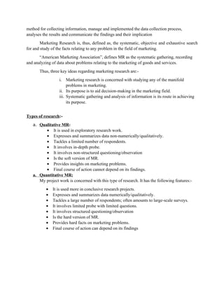 method for collecting information, manage and implemented the data collection process,
analyses the results and communicate the findings and their implication
        Marketing Research is, thus, defined as, the systematic, objective and exhaustive search
for and study of the facts relating to any problem in the field of marketing.
       “American Marketing Association”, defines MR as the systematic gathering, recording
and analyzing of data about problems relating to the marketing of goods and services.
       Thus, three key ideas regarding marketing research are:-
                  i. Marketing research is concerned with studying any of the manifold
                       problems in marketing.
                  ii. Its purpose is to aid decision-making in the marketing field.
                  iii. Systematic gathering and analysis of information is its route in achieving
                       its purpose.


Types of research:-
   a. Qualitative MR:
         • It is used in exploratory research work.
         • Expresses and summarizes data non-numerically/qualitatively.
         • Tackles a limited number of respondents.
         • It involves in-depth probe.
         • It involves non-structured questioning/observation
         • Is the soft version of MR.
         • Provides insights on marketing problems.
         • Final course of action cannot depend on its findings.
   a. Quantitative MR:
      My project work is concerned with this type of research. It has the following features:-
           •   It is used more in conclusive research projects.
           •   Expresses and summarizes data numerically/qualitatively.
           •   Tackles a large number of respondents; often amounts to large-scale surveys.
           •   It involves limited probe with limited questions.
           •   It involves structured questioning/observation
           •   Is the hard version of MR.
           •   Provides hard facts on marketing problems.
           •   Final course of action can depend on its findings
 