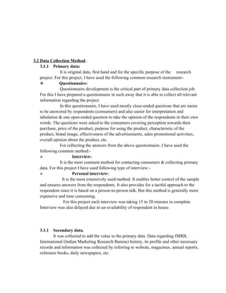 3.2 Data Collection Method:.
    3.1.1 Primary data:
                It is original data, first hand and for the specific purpose of the research
    project. For this project, I have used the following common research instrument:-
               Questionnaire:
                Questionnaire development is the critical part of primary data collection job.
    For this I have prepared a questionnaire in such away that it is able to collect all relevant
    information regarding the project.
                In this questionnaire, I have used mostly close-ended questions that are easier
    to be answered by respondents (consumers) and also easier for interpretation and
    tabulation & one open-ended question to take the opinion of the respondents in their own
    words. The questions were asked to the consumers covering perception towards their
    purchase, price of the product, purpose for using the product, characteristic of the
    product, brand image, effectiveness of the advertisements, sales promotional activities,
    overall opinion about the product, etc.
                For collecting the answers from the above questionnaire, I have used the
    following common method:-
    ➢                    Interview:
                It is the most common method for contacting consumers & collecting primary
    data. For this project I have used following type of interview:-
    ➢                    Personal interview:
                  It is the most extensively used method. It enables better control of the sample
    and ensures answers from the respondents. It also provides for a tactful approach to the
    respondent since it is based on a person-to-person talk. But this method is generally more
    expensive and time consuming.
                   For this project each interview was taking 15 to 20 minutes to complete.
    Interview was also delayed due to un-availability of respondent in house.




   3.1.1   Secondary data.
           It was collected to add the value to the primary data. Data regarding IMRB,
   International (Indian Marketing Research Bureau) history, its profile and other necessary
   records and information was collected by referring to website, magazines, annual reports,
   reference books, daily newspapers, etc.
 